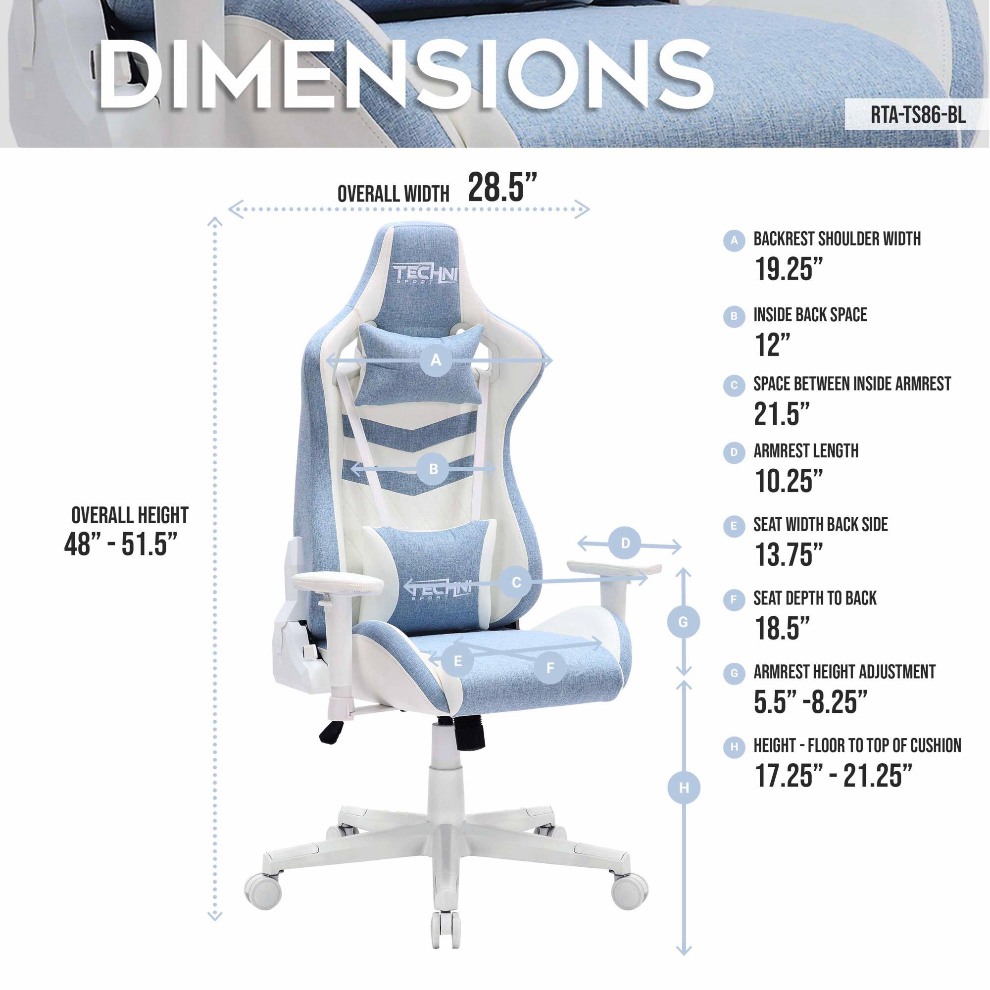DIMENSIONS  
RTA-TS86-BL  

OVERALL WIDTH 28.5"  
OVERALL HEIGHT 48" - 51.5"  

A - BACKREST SHOULDER WIDTH 19.25"  
B - INSIDE BACK SPACE 12"  
C - SPACE BETWEEN INSIDE ARMREST 21.5"  
D - ARMREST LENGTH 10.25"  
E - SEAT WIDTH BACK SIDE 13.75"  
F - SEAT DEPTH TO BACK 18.5"  
G - ARMREST HEIGHT ADJUSTMENT 5.5" - 8.25"  
H - HEIGHT FLOOR TO TOP OF CUSHION 17.25" - 21.25"