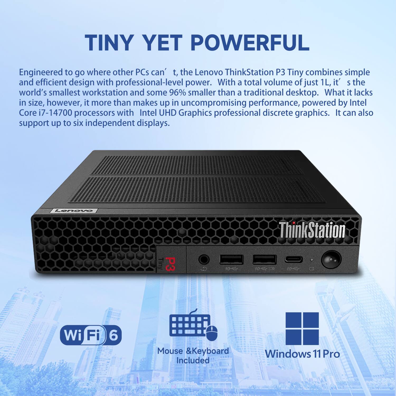 **TINY YET POWERFUL**

Engineered to go where other PCs can't, the Lenovo ThinkStation P3 Tiny combines simple and efficient design with professional-level power. With a total volume of just 1L, it's the world's smallest workstation and some 96% smaller than a traditional desktop. What it lacks in size, however, it more than makes up in uncompromising performance, powered by Intel Core i7-14700 processors with Intel UHD Graphics professional discrete graphics. It can also support up to six independent displays.

Lenovo ThinkStation P3 Tiny 10 10-10~ Wi-Fi 6 Mouse & Keyboard Included Windows 11 Pro