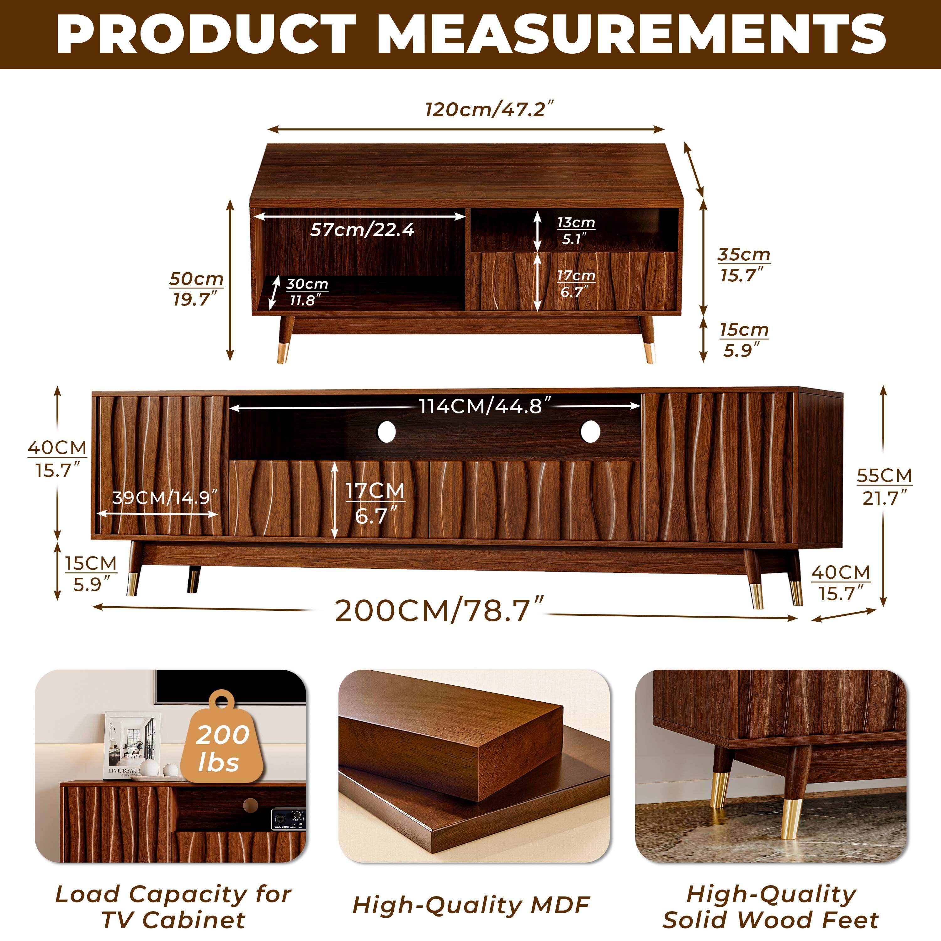 PRODUCT MEASUREMENTS

- 120cm/47.2"
- 50cm/19.7"
- 57cm/22.4"
- 30cm/11.8"
- 13cm/5.1"
- 17cm/6.7"
- 35cm/15.7"
- 15cm/5.9"
- 114cm/44.8"
- 40cm/15.7"
- 39cm/14.9"
- 17cm/6.7"
- 55cm/21.7"
- 15cm/5.9"
- 200cm/78.7"
- 40cm/15.7"

200 lbs Load Capacity for High-Quality MDF TV Cabinet
High-Quality Solid Wood Feet