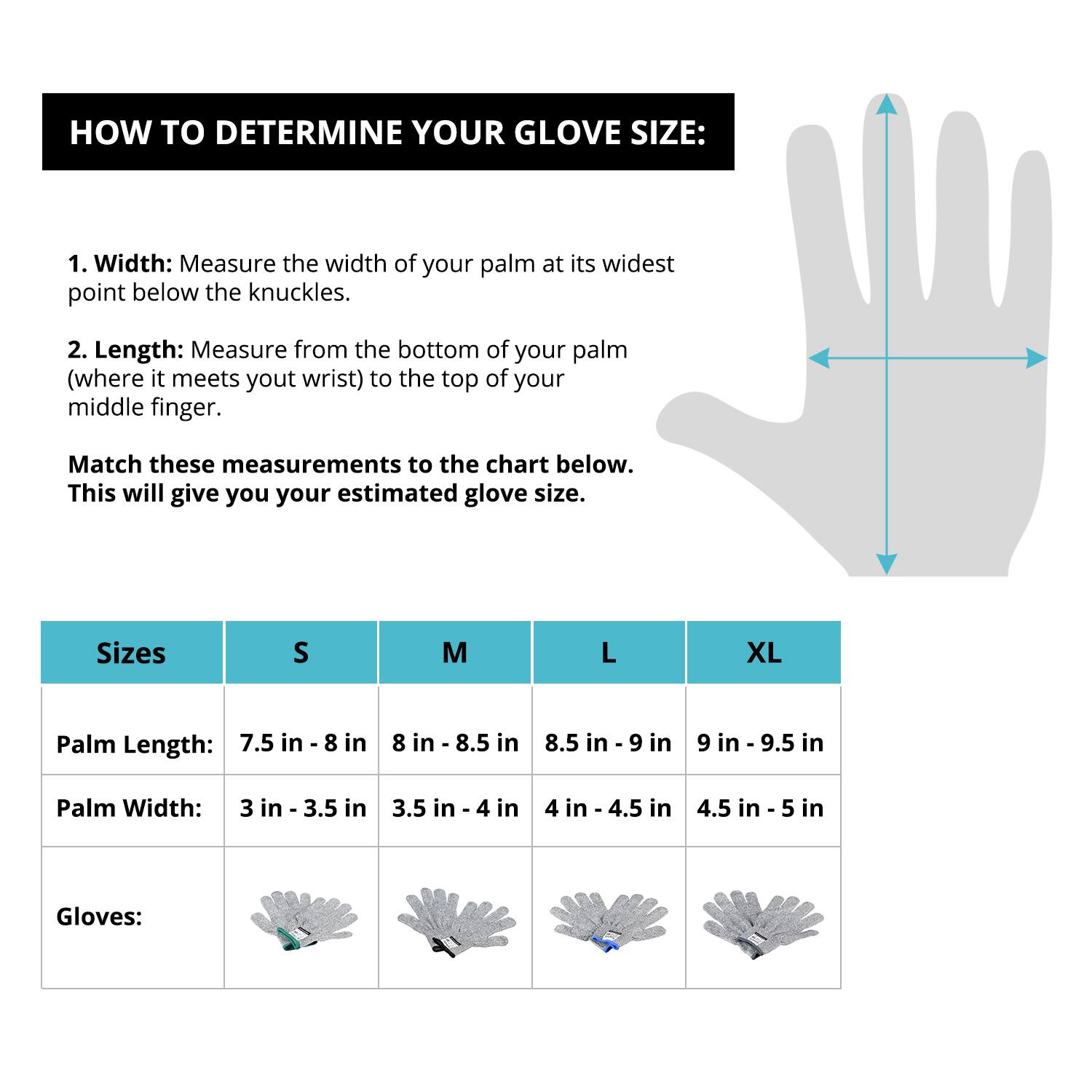HOW TO DETERMINE YOUR GLOVE SIZE:

1. Width: Measure the width of your palm at its widest point below the knuckles.

2. Length: Measure from the bottom of your palm (where it meets your wrist) to the top of your middle finger.

Match these measurements to the chart below. This will give you your estimated glove size.

Sizes | S | M | L | XL
--- | --- | --- | --- | ---
Palm Length: | 7.5 in - 8 in | 8 in - 8.5 in | 8.5 in - 9 in | 9 in - 9.5 in
Palm Width: | 3 in - 3.5 in | 3.5 in - 4 in | 4 in - 4.5 in | 4.5 in - 5 in

Gloves: