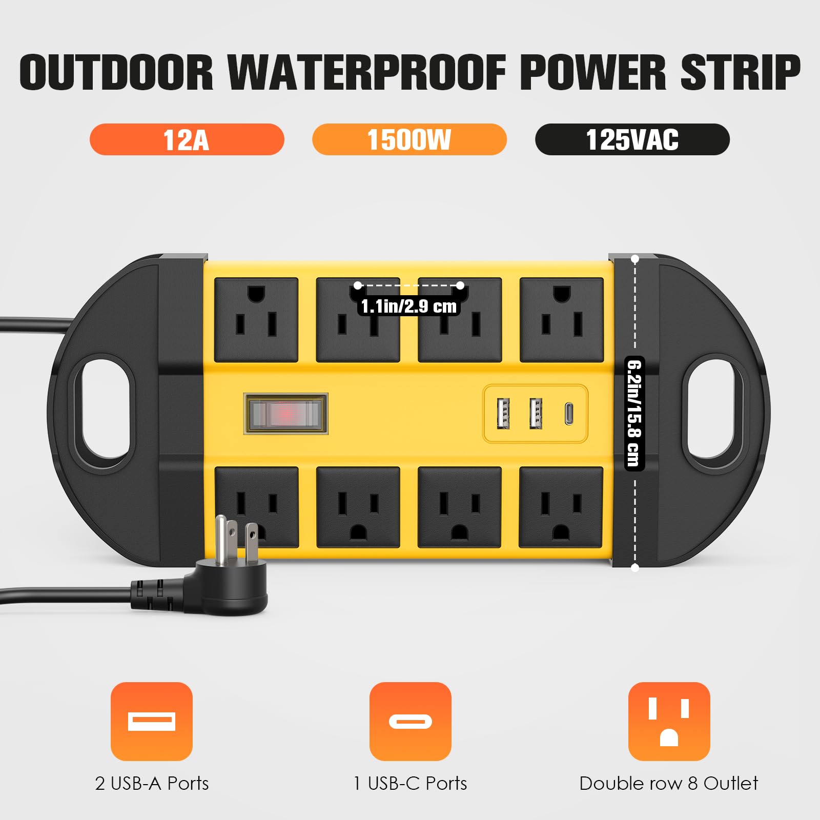 OUTDOOR WATERPROOF POWER STRIP  
12A 1500W 125VAC  
1.1in/2.9 cm 6.2in/15.8 cm  
- 2 USB-A Ports  
- 1 USB-C Ports  
- Double row 8 Outlet