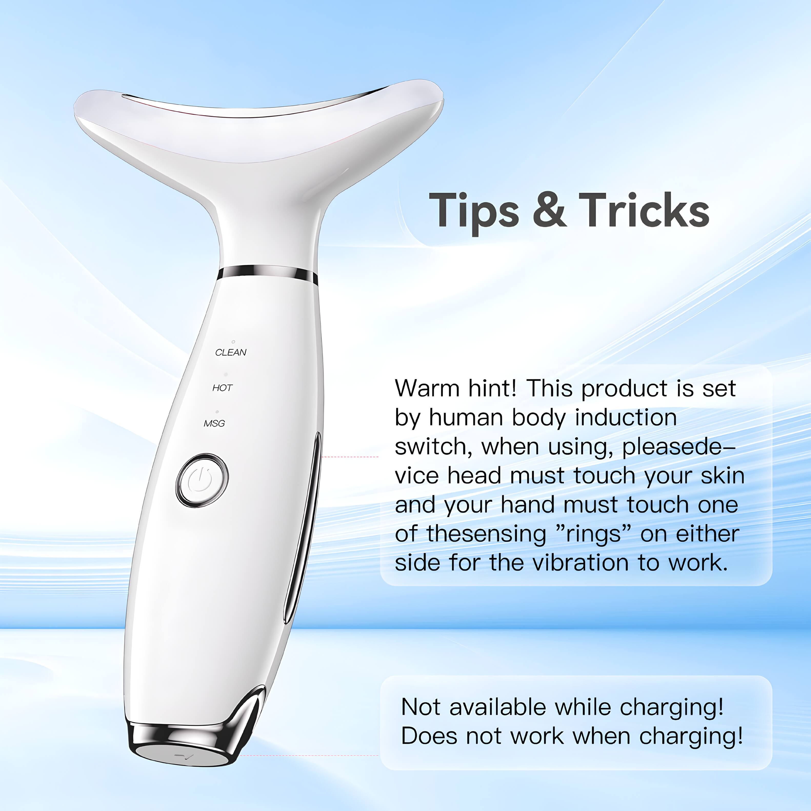Tips & Tricks

CLEAN HOT MSG

Warm hint! This product is set by human body induction switch, when using, please device head must touch your skin and your hand must touch one of the sensing "rings" on either side for the vibration to work. Not available while charging! Does not work when charging!
