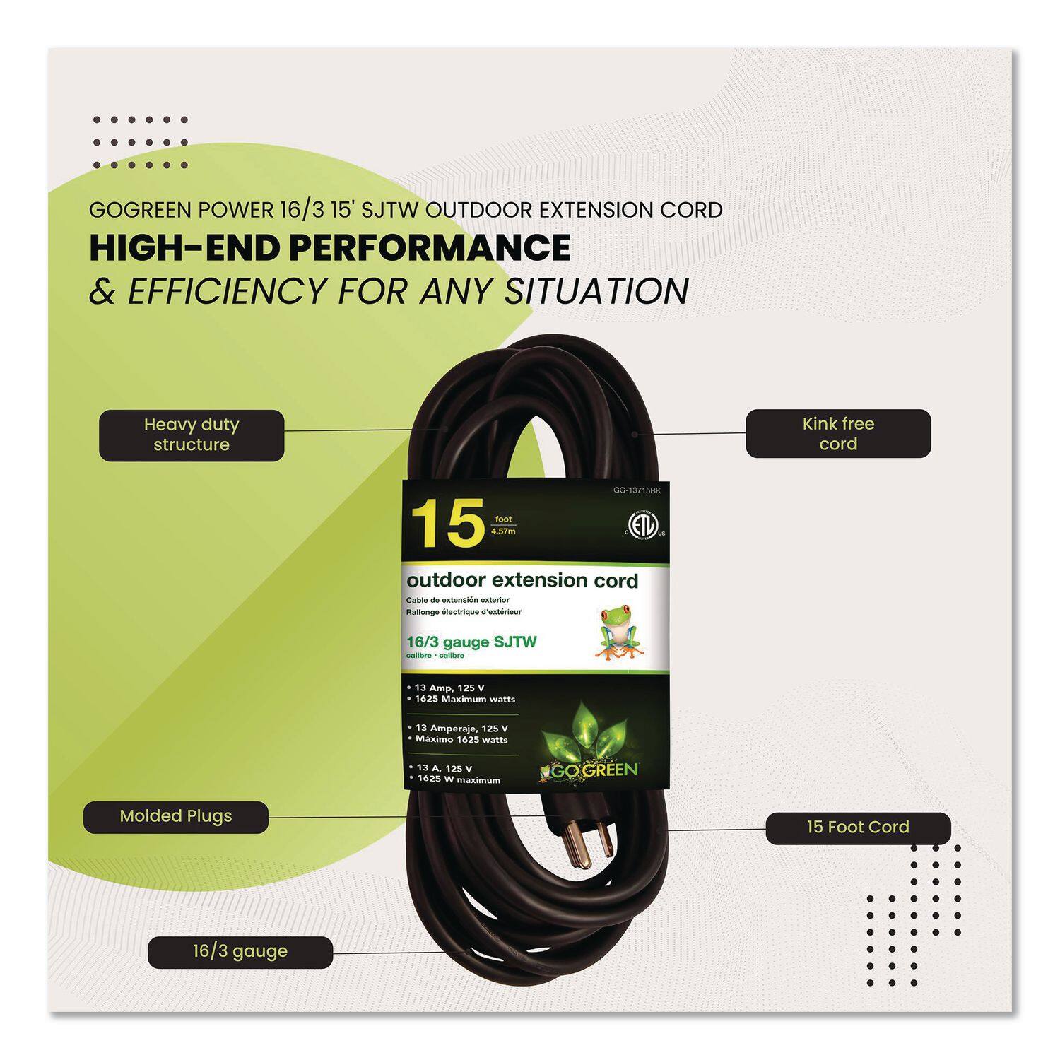 GOGREEN POWER 16/3 15' SJTW OUTDOOR EXTENSION CORD  
HIGH-END PERFORMANCE & EFFICIENCY FOR ANY SITUATION  

Heavy duty structure  
Kink free cord  
Molded Plugs  
16/3 gauge  

15 Foot Cord  

16/3 gauge SJTW  
13 Amp, 125 V  
1625 Maximum watts  
13 Amperaje, 125 V  
1625 Watts  
13 A, 125 V  
1625 W Maximum