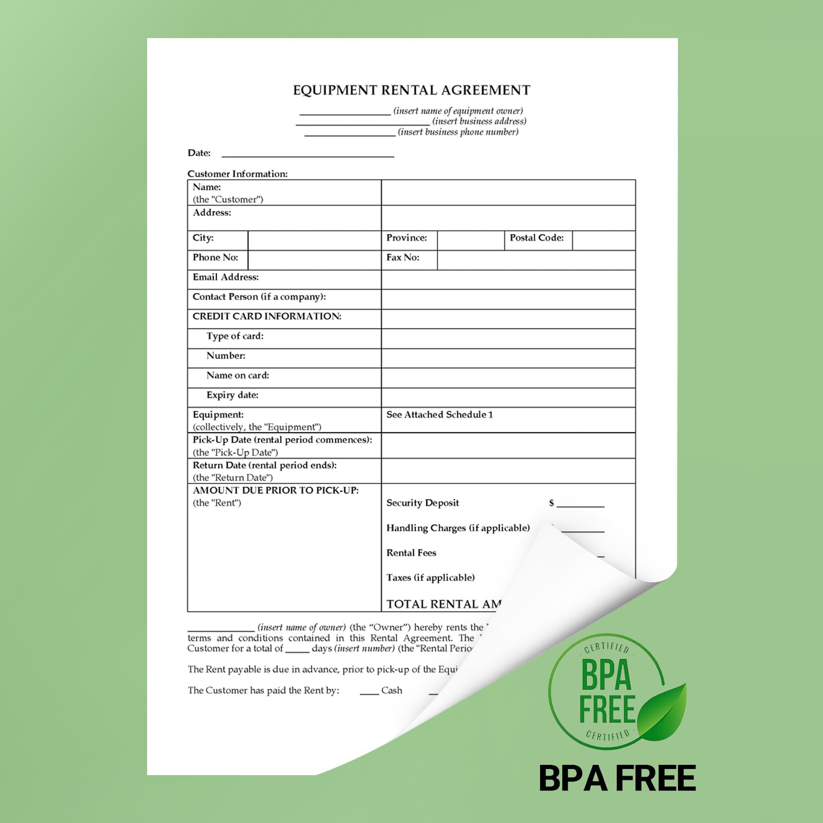 EQUIPMENT RENTAL AGREEMENT (insert name of equipment owner) (insert business address) (insert business phone number) Date: Customer Information: Name: (the "Customer") Address: City: Province: Postal Code: Phone Number: Fax Number: Email Address: Contact Person: Company: CREDIT CARD INFORMATION Type of card: Number: Name on card: Expiry Date Equipment: See Attached Schedule 1 (collectively, the "Equipment") Pick-Up Date: Rental period commences (the "Tick-Up Date") Return Date: Rental period ends (the "Return Date") AMOUNT DUE PRIOR TO PICK-UP. (the "Rent") Security Deposit: Handling Charges if applicable) Rental Fees: Taxes if applicable) TOTAL RENTAL AMOUNT: $ (the "Owner") hereby rents the equipment to the Customer for a total of days (the "Rental Period") as per the terms and conditions contained in this Rental Agreement. The Customer has paid the Rent by: Cash CERTIFIED BP FREE CERTIFIED