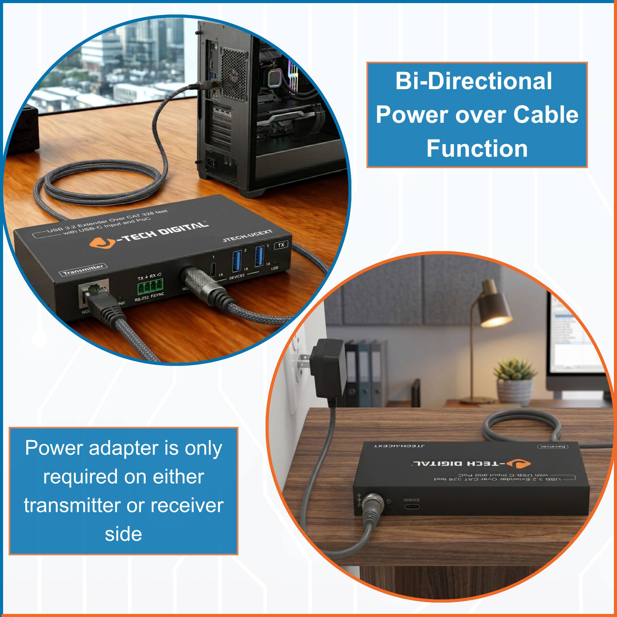 Bi-Directional Power over Cable Function

Power adapter is only required on either transmitter or receiver side

-TECH DIGITAL

USB 3.2 Hub over CAT 2.5G cable with USB-C input and 4 USB-A output

TX + RX (Q)

HDMI

USB

DEVICES

SERVICE

TX

RX

HDMI

USB 3.2 Hub over CAT 2.5G cable with USB-C input and 4 USB-A output