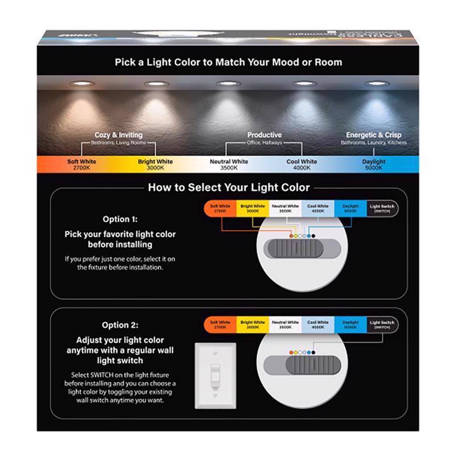 Pick a Light Color to Match Your Mood or Room

Cozy & Inviting
- Bedrooms, Living Rooms
- Soft White 2700K
- Bright White 3000K
- Neutral White 3500K

Productive
- Office, Hallways
- Neutral White 3500K
- Cool White 4000K

Energetic & Crisp
- Bathrooms, Laundry, Kitchens
- Cool White 4000K
- Daylight 5000K

How to Select Your Light Color

Option 1:
Pick your favorite light color before installing
If you prefer just one color, select it on the fixture before installation.

Option 2:
Adjust your light color anytime with a regular wall light switch
Select SWITCH on the light fixture before installing and you can choose a light color by toggling your existing wall switch anytime you want.