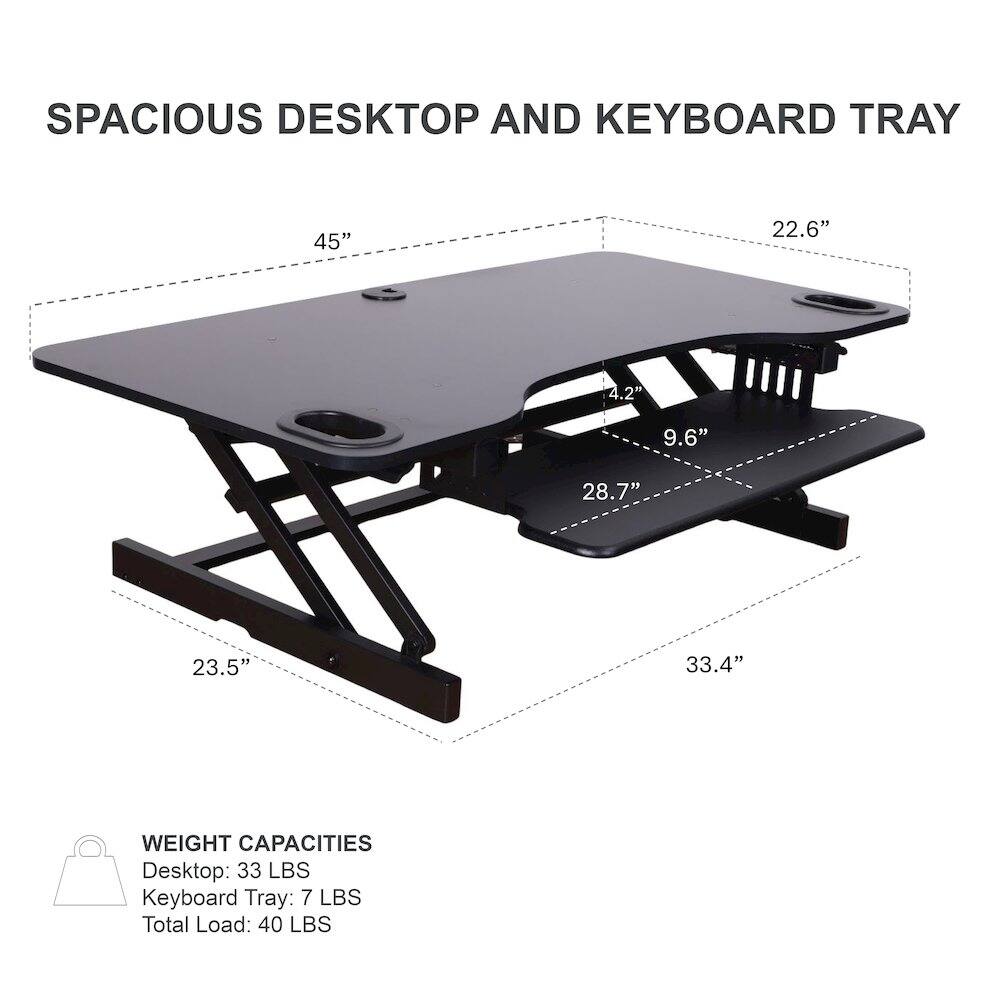 SPACIOUS DESKTOP AND KEYBOARD TRAY

- Desktop: 45" x 22.6"
- Keyboard Tray: 28.7" x 9.6"
- Height: 4.2"
- Depth: 33.4"
- Width: 23.5"

WEIGHT CAPACITIES
- Desktop: 33 LBS
- Keyboard Tray: 7 LBS
- Total Load: 40 LBS