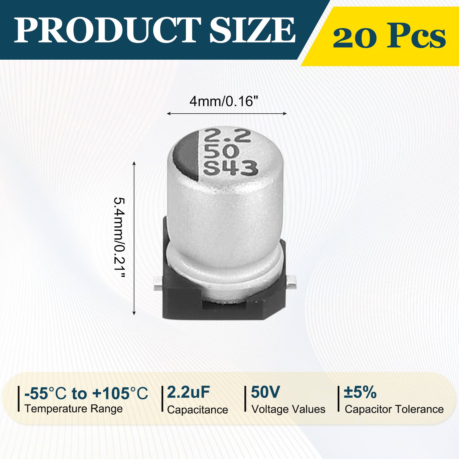 PRODUCT SIZE  
20 Pcs  
4mm/0.16"  
5.4mm/0.21"  
-55°C to +105°C  
2.2uF  
50V  
±5%  
Temperature Range  
Capacitance  
Voltage Values  
Capacitor Tolerance