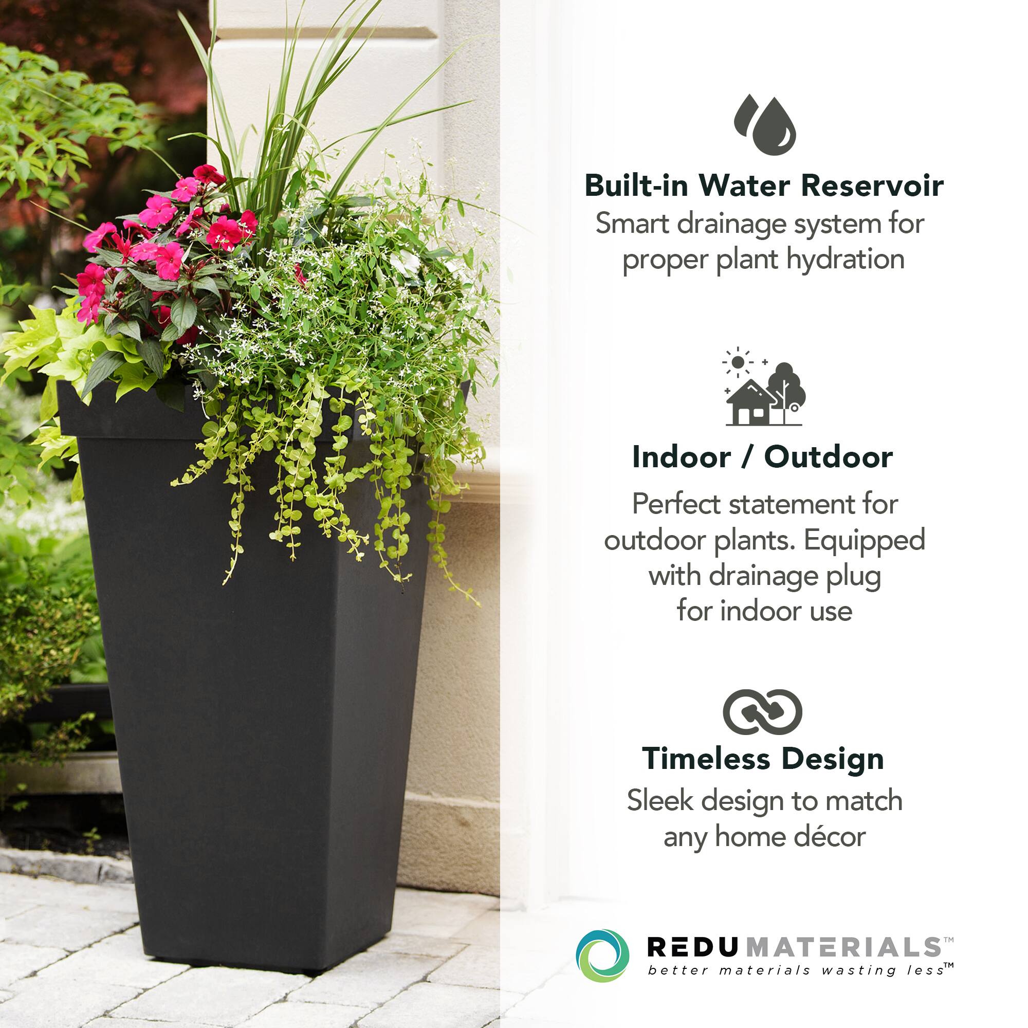 Built-in Water Reservoir  
Smart drainage system for proper plant hydration  

Indoor / Outdoor  
Perfect statement for outdoor plants. Equipped with drainage plug for indoor use  

Timeless Design  
Sleek design to match any home décor  

REDU MATERIALS  
better materials wasting less™