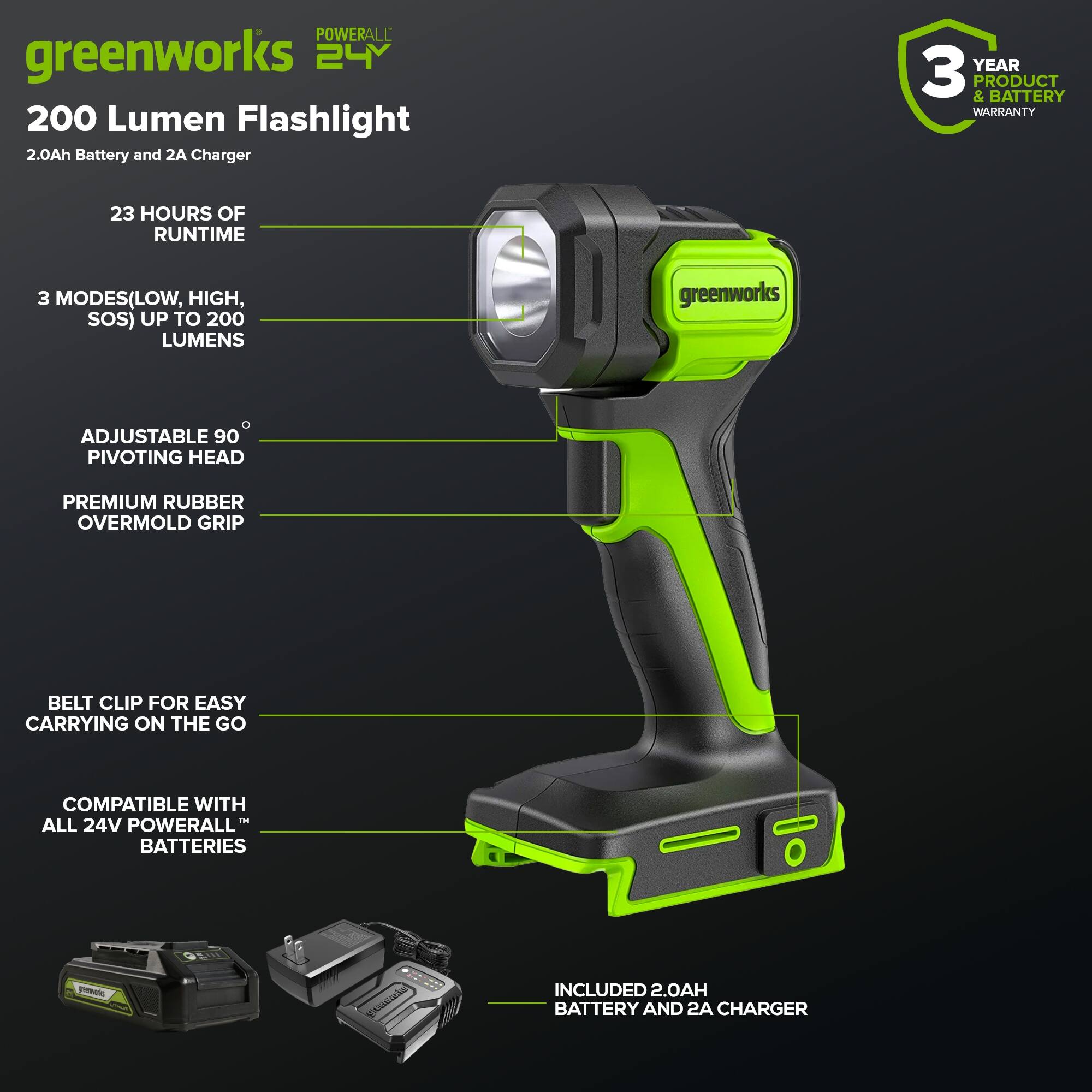 POWERALL greenworks 24V 200 Lumen Flashlight 2.0Ah Battery and 2A Charger

- YEAR 3 & PRODUCT BATTERY WARRANTY
- 23 HOURS OF RUNTIME
- 3 MODES (LOW, HIGH, SOS) UP TO 200 LUMENS
- ADJUSTABLE 90° PIVOTING HEAD
- PREMIUM RUBBER OVERMOLD GRIP
- BELT CLIP FOR EASY CARRYING ON THE GO
- COMPATIBLE WITH ALL 24V POWERALL BATTERIES
- INCLUDED 2.0AH BATTERY AND 2A CHARGER