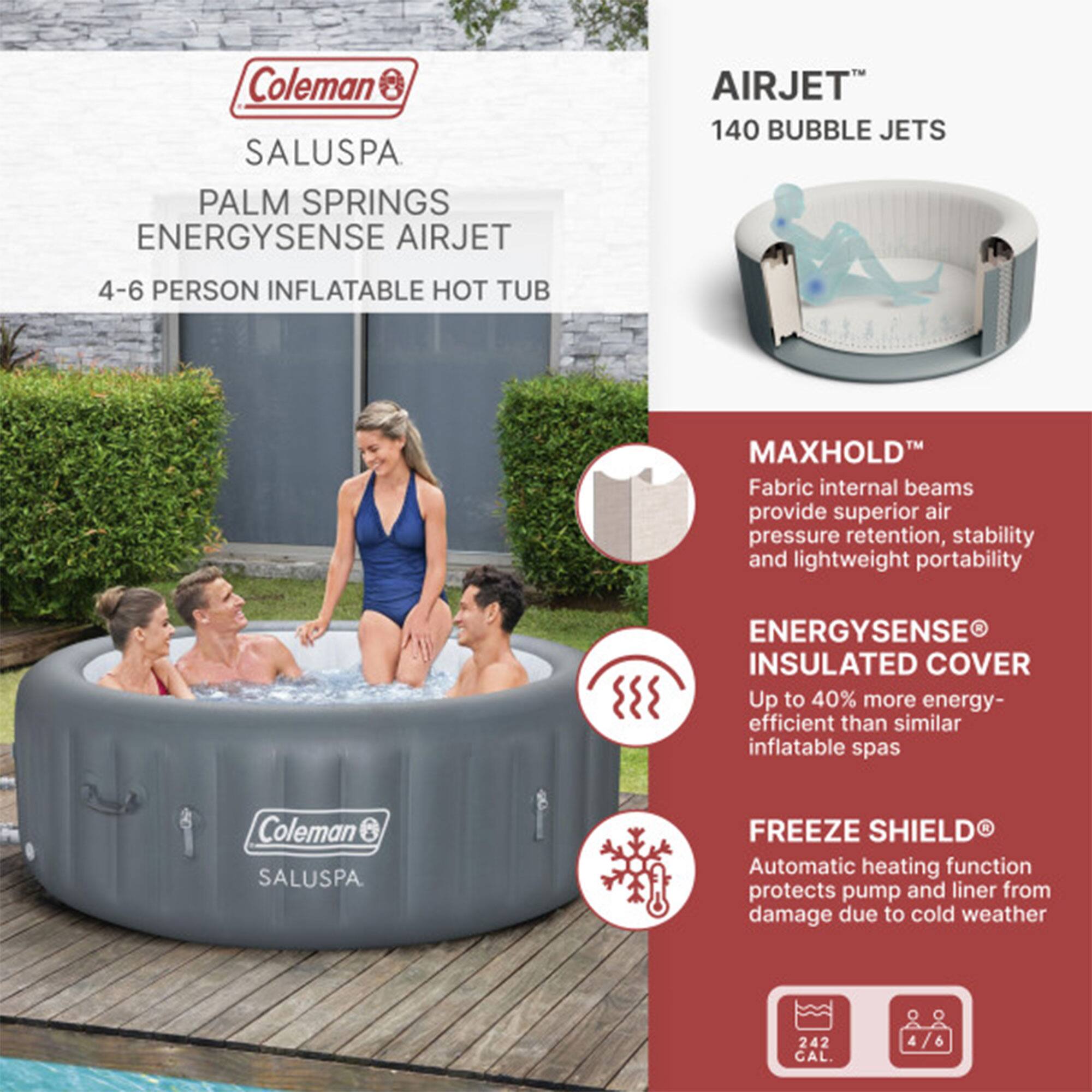 Coleman SALUSPA PALM SPRINGS ENERGYSENSE AIRJET  
4-6 PERSON INFLATABLE HOT TUB  

AIRJET™  
140 BUBBLE JETS  

MAXHOLD™  
Fabric internal beams provide superior air pressure retention, stability, and lightweight portability  

ENERGYSENSE® INSULATED COVER  
Up to 40% more energy-efficient than similar inflatable spas  

FREEZE SHIELD®  
Automatic heating function protects pump and liner from damage due to cold weather  

242 CAL.