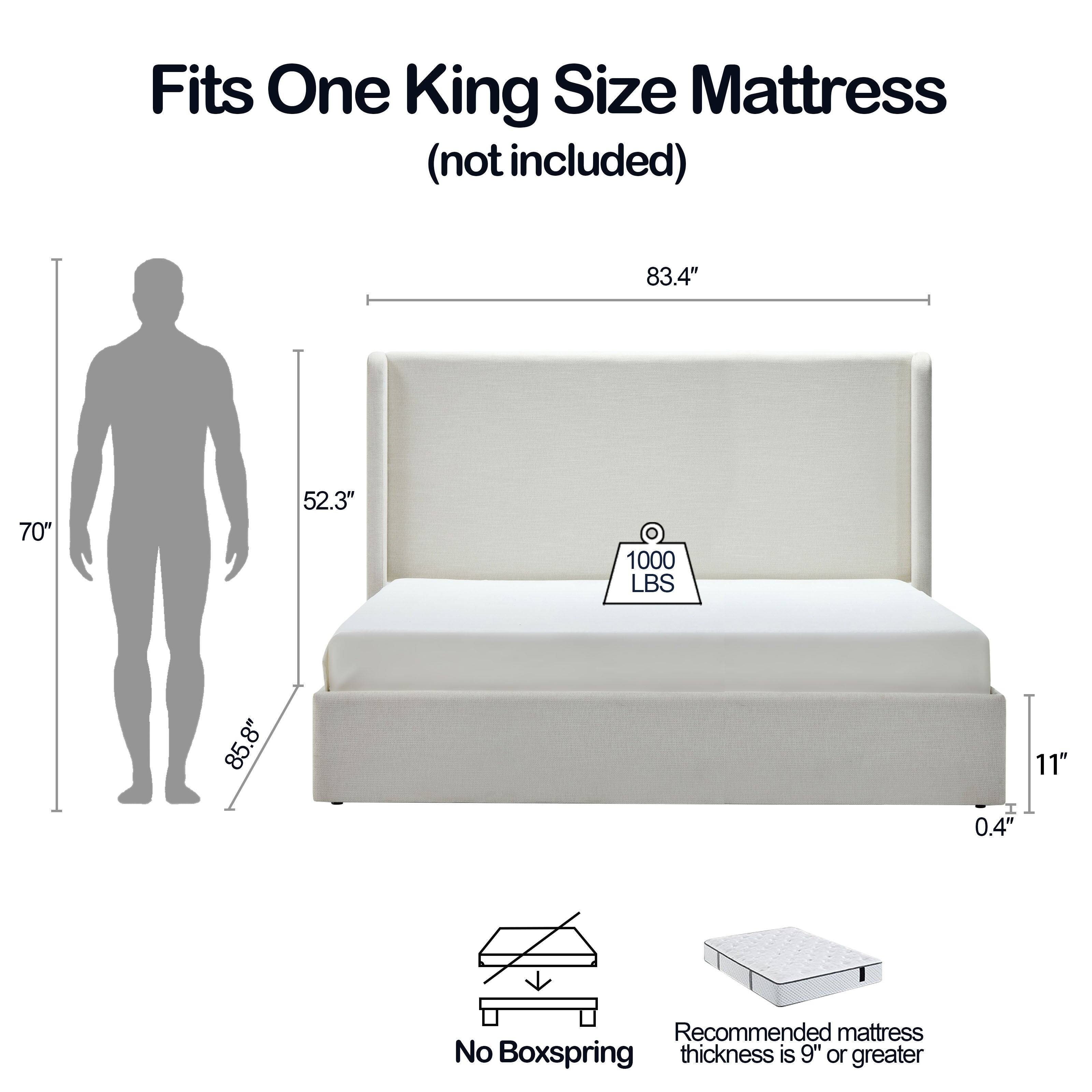 Fits One King Size Mattress (not included)

- 83.4" (width)
- 70" (height)
- 52.3" (depth)
- 1000 LBS (weight capacity)
- 85.8" (overall height)
- 8" (height of the bed frame)
- 11" (height of the mattress)
- 0.4" (thickness of the frame)

Recommended mattress thickness is 9" or greater

No Boxspring