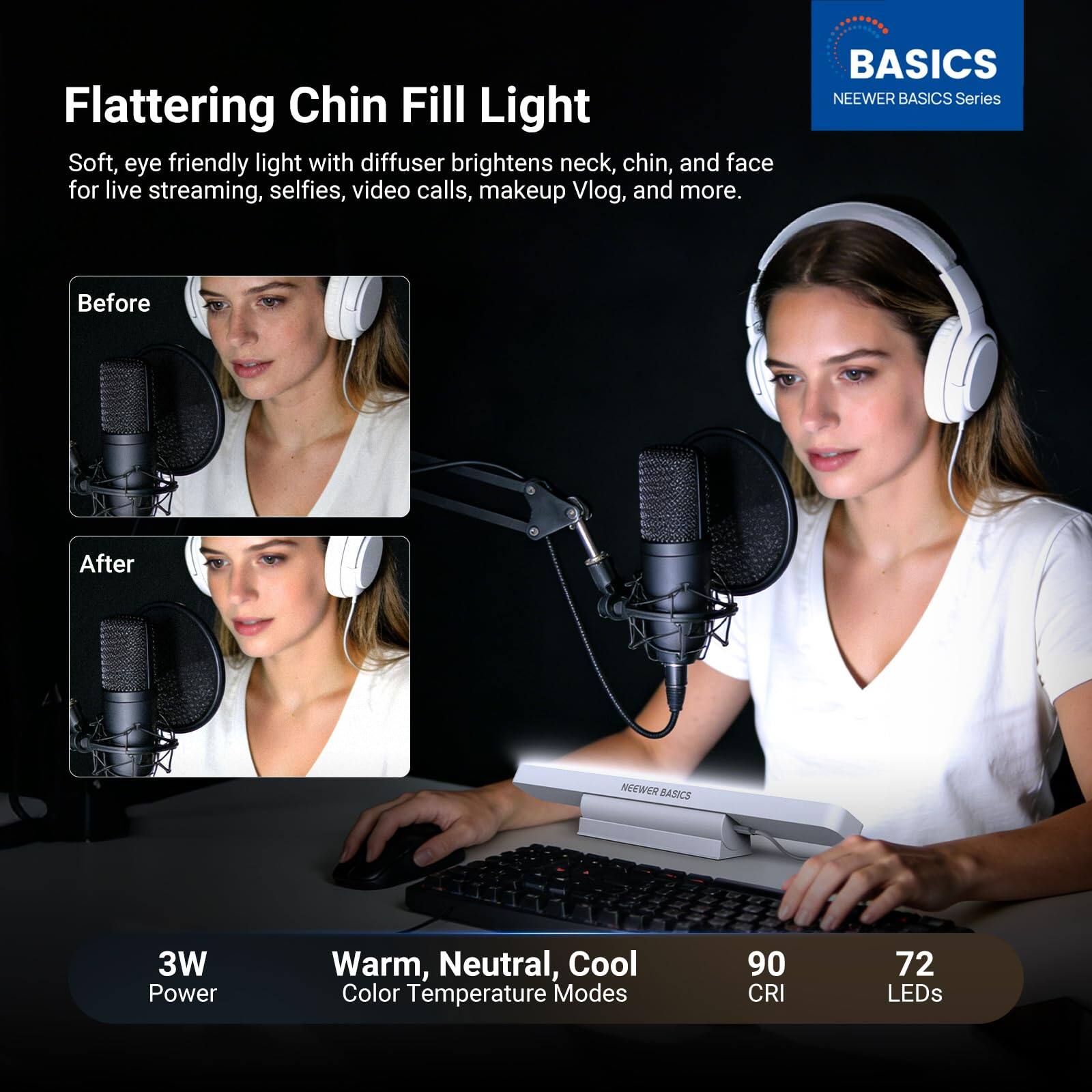Flattering Chin Fill Light

Soft, eye friendly light with diffuser brightens neck, chin, and face for live streaming, selfies, video calls, makeup Vlog, and more.

BASICS NEEWER BASICS Series

Before After

3W Power Warm, Neutral, Cool Color Temperature Modes 90 CRI 72 LEDs