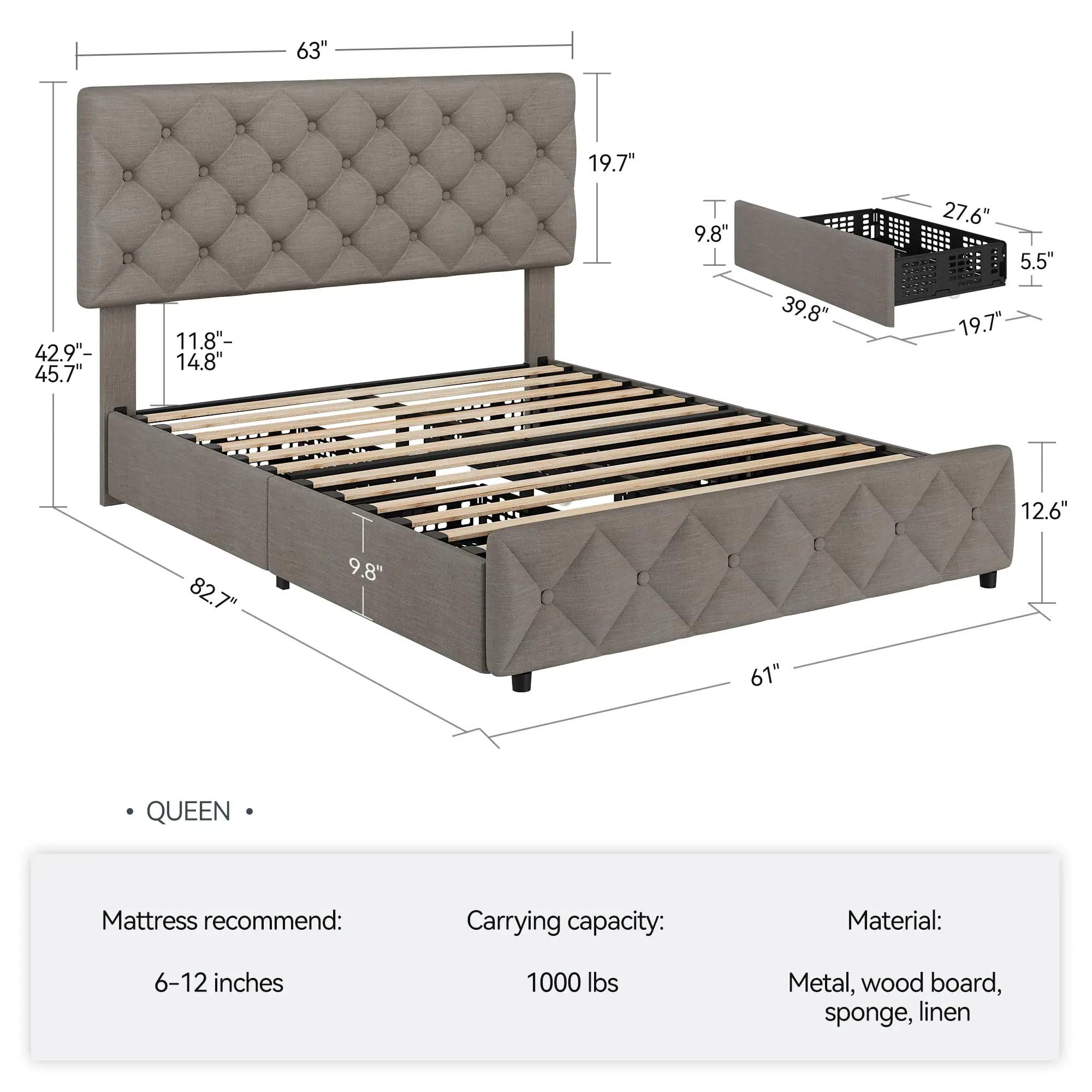 63"  
19.7"  
42.9"- 45.7"  
11.8"- 14.8"  
9.8"  
39.8"  
27.6"  
5.5"  
19.7"  
12.6"  
82.7"  
9.8"  
61"  

QUEEN  

Mattress recommend: 6-12 inches  
Carrying capacity: 1000 lbs  
Material: Metal, wood board, sponge, linen