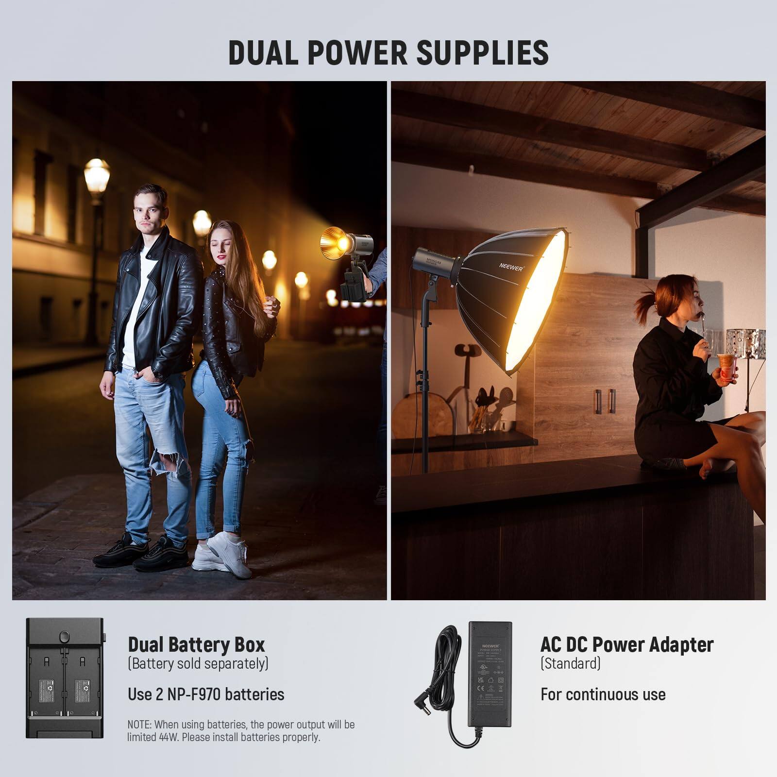 DUAL POWER SUPPLIES

MEWER Dual Battery Box (Battery sold separately)
Use 2 NP-F970 batteries

AC DC Power Adapter (Standard)
For continuous use

NOTE: When using batteries, the power output will be limited to 44W. Please install batteries properly.
