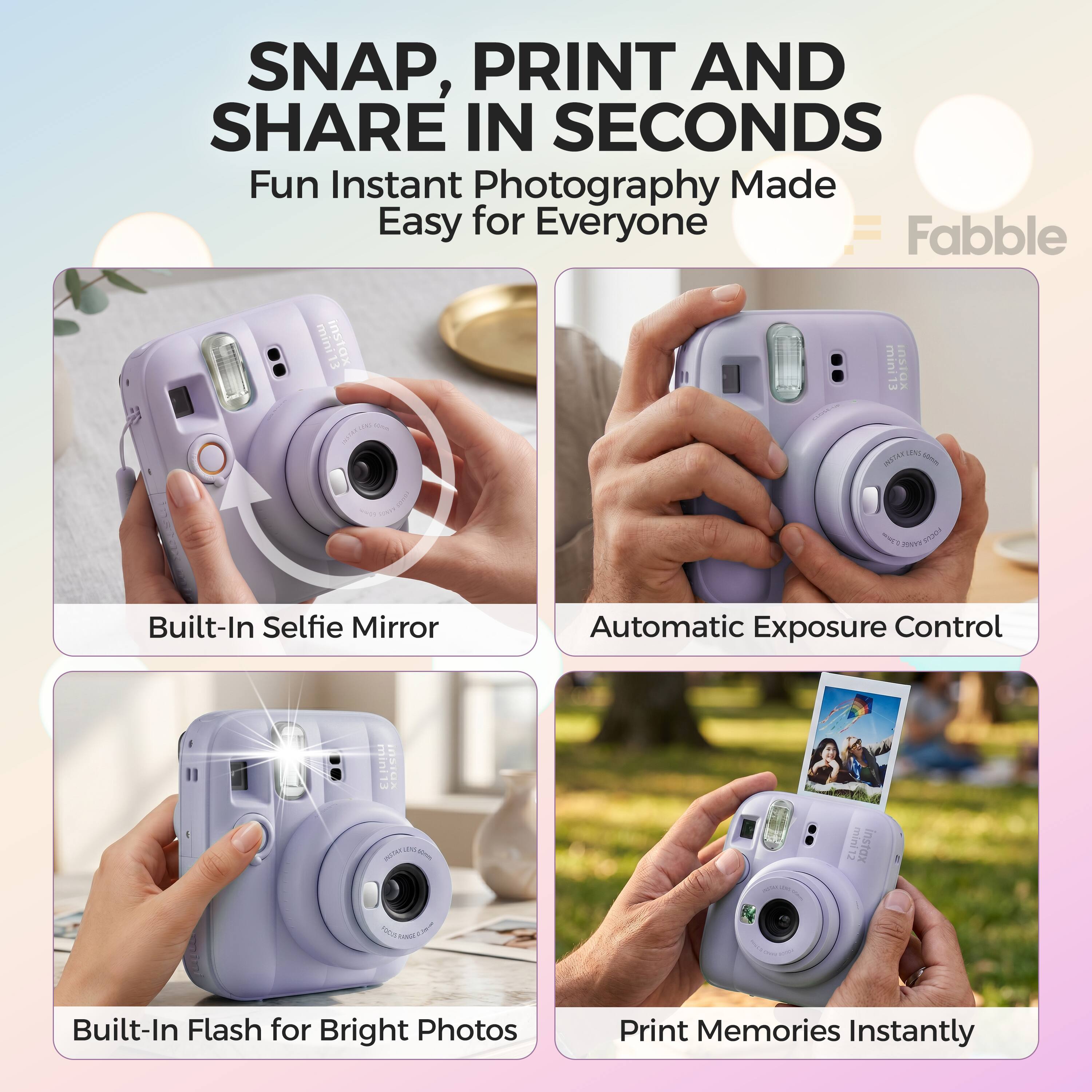 SNAP, PRINT AND SHARE IN SECONDS  
Fun Instant Photography Made Easy for Everyone  
Fabble mini instax mini Instax - CX L - muEs mT Sa0T  
Built-In Selfie Mirror  
Automatic Exposure Control  
Built-In Flash for Bright Photos  
Print Memories Instantly
