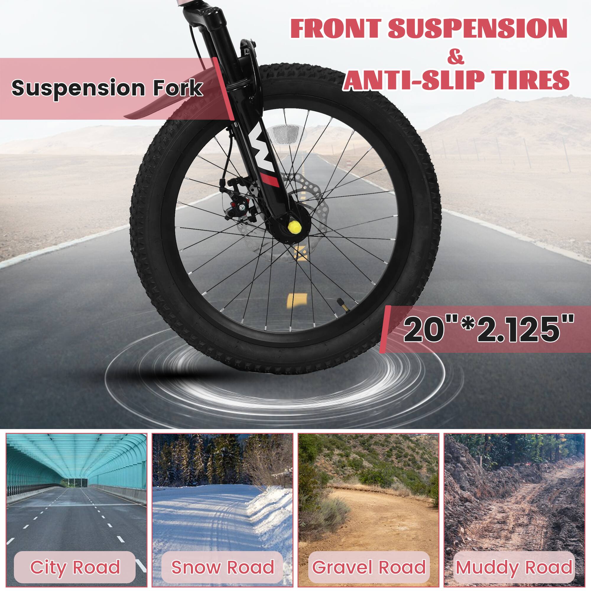 Suspension Fork  
FRONT SUSPENSION & ANTI-SLIP TIRES  
20" * 2.125"  

City Road  
Snow Road  
Gravel Road  
Muddy Road