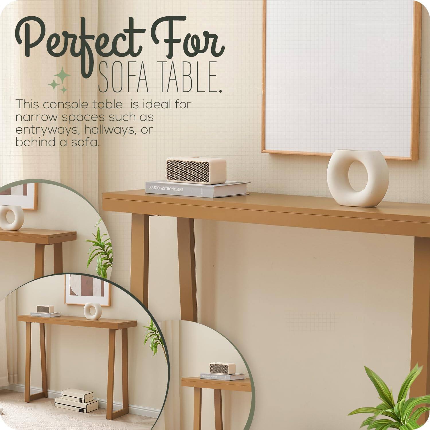 Perfect For SOFA TABLE.

This console table is ideal for narrow spaces such as entryways, hallways, or behind a sofa.