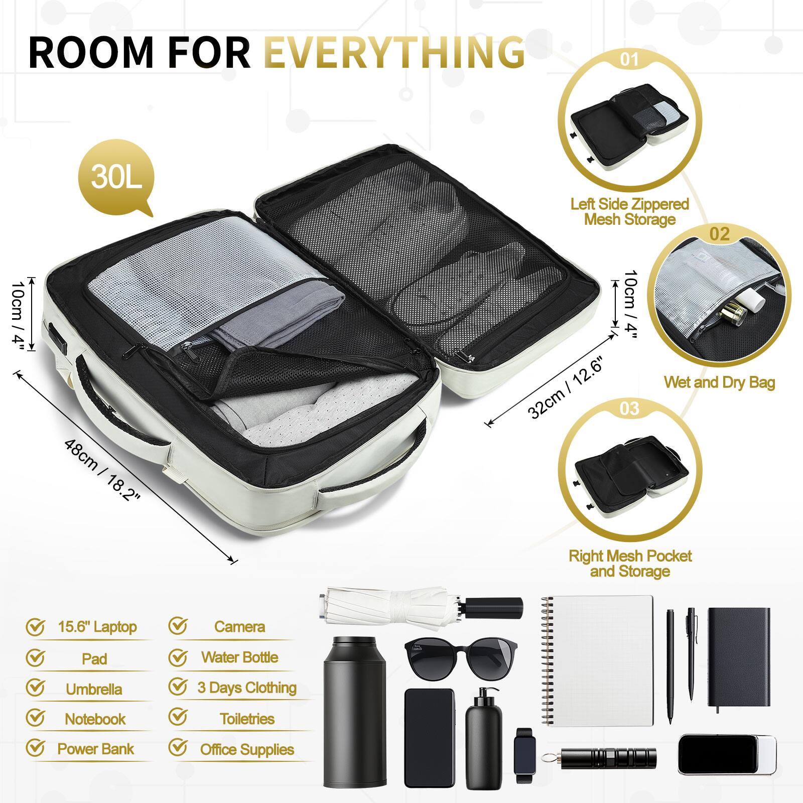 ROOM FOR EVERYTHING

01 30L Left Side Zippered Mesh Storage

02 10cm / 4" 48cm - 18.2" 10cm / 4" 12.6" 32cm

03 Wet and Dry Bag Right Mesh Pocket and Storage

15.6" Laptop Camera Pad Water Bottle Umbrella 3 Days Clothing Notebook Toiletries Power Bank Office Supplies
