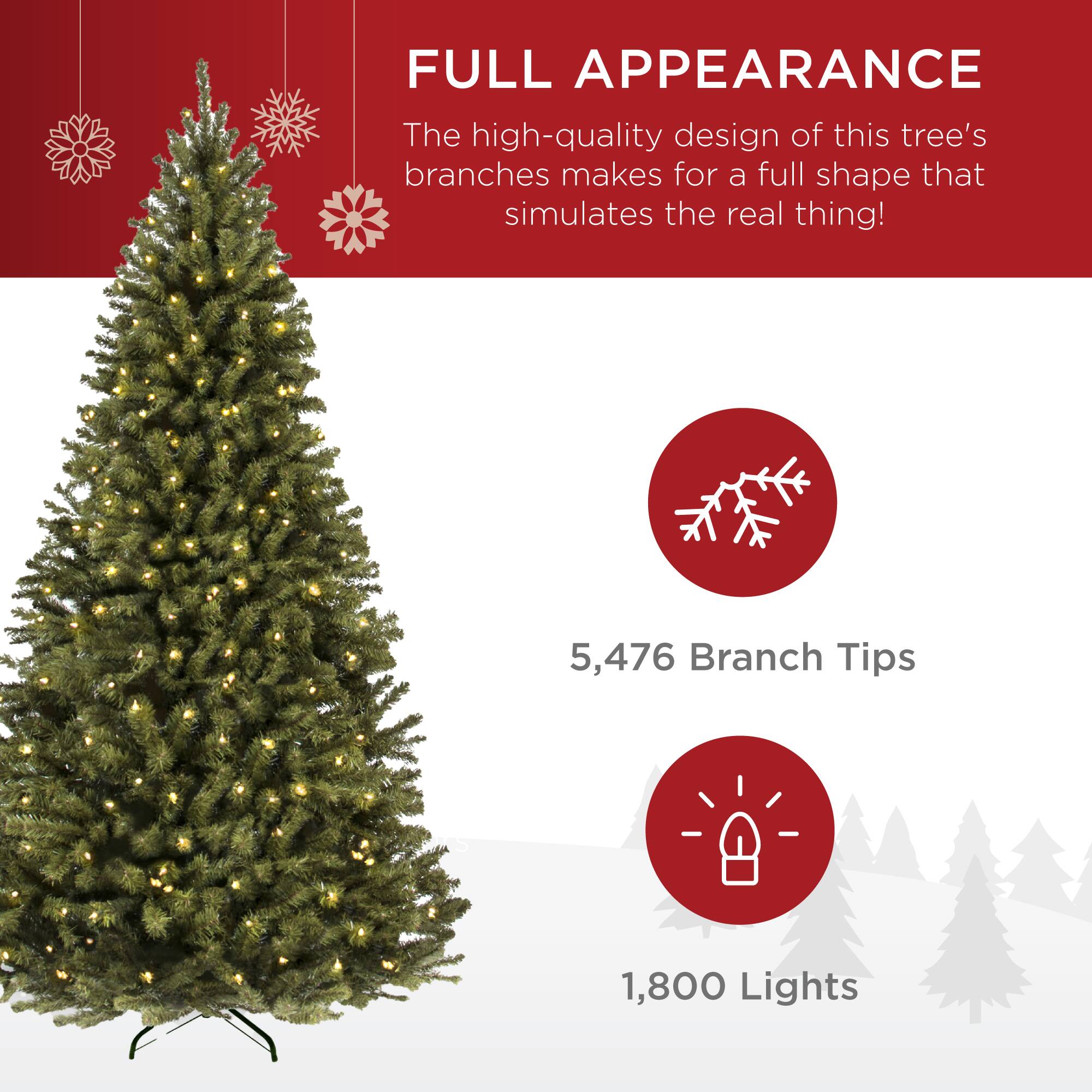 FULL APPEARANCE

The high-quality design of this tree's branches makes for a full shape that simulates the real thing!

5,476 Branch Tips

1,800 Lights