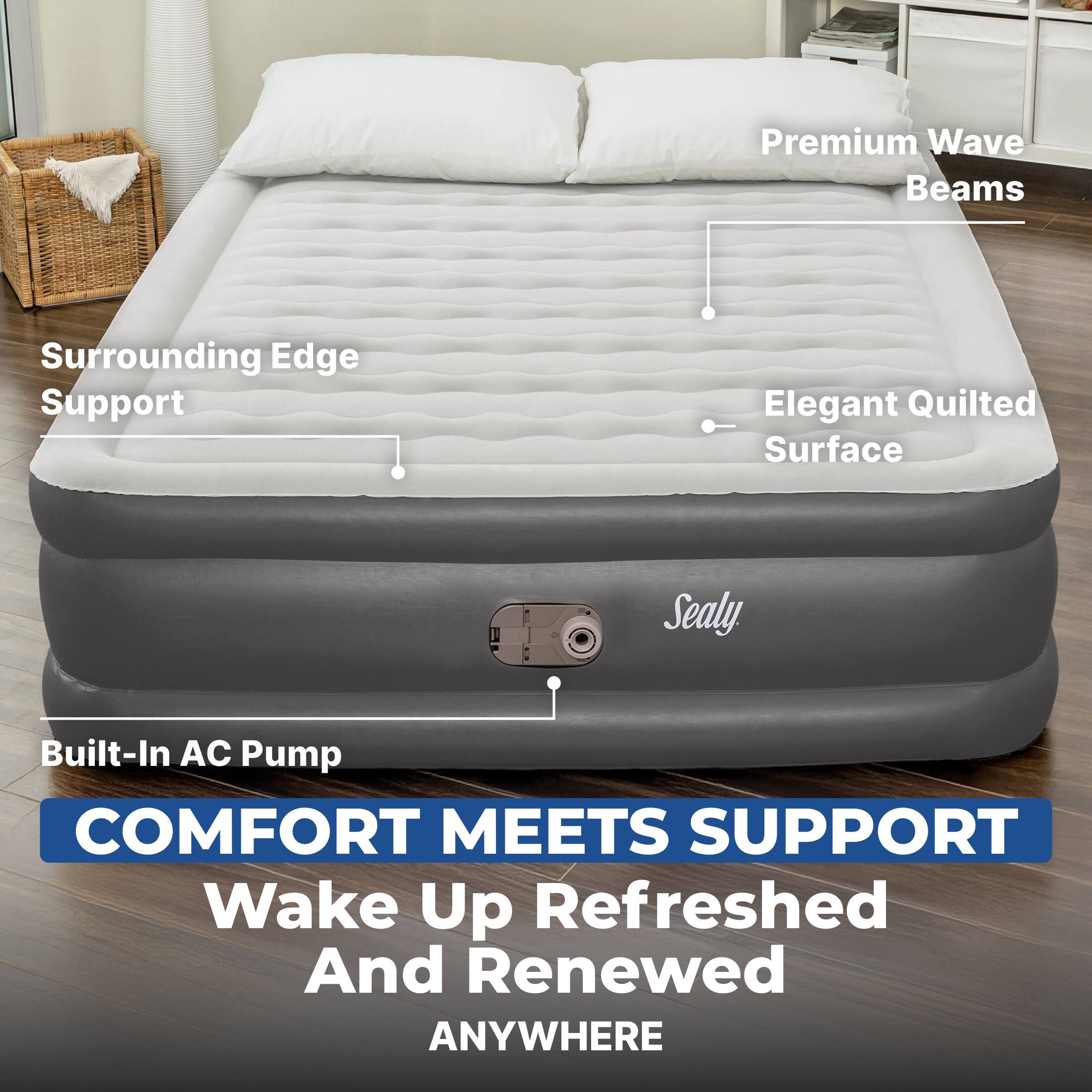 Premium Wave Beams  
Surrounding Edge Support  
Elegant Quilted Surface  
Sealy  
Built-In AC Pump  
COMFORT MEETS SUPPORT  
Wake Up Refreshed And Renewed ANYWHERE
