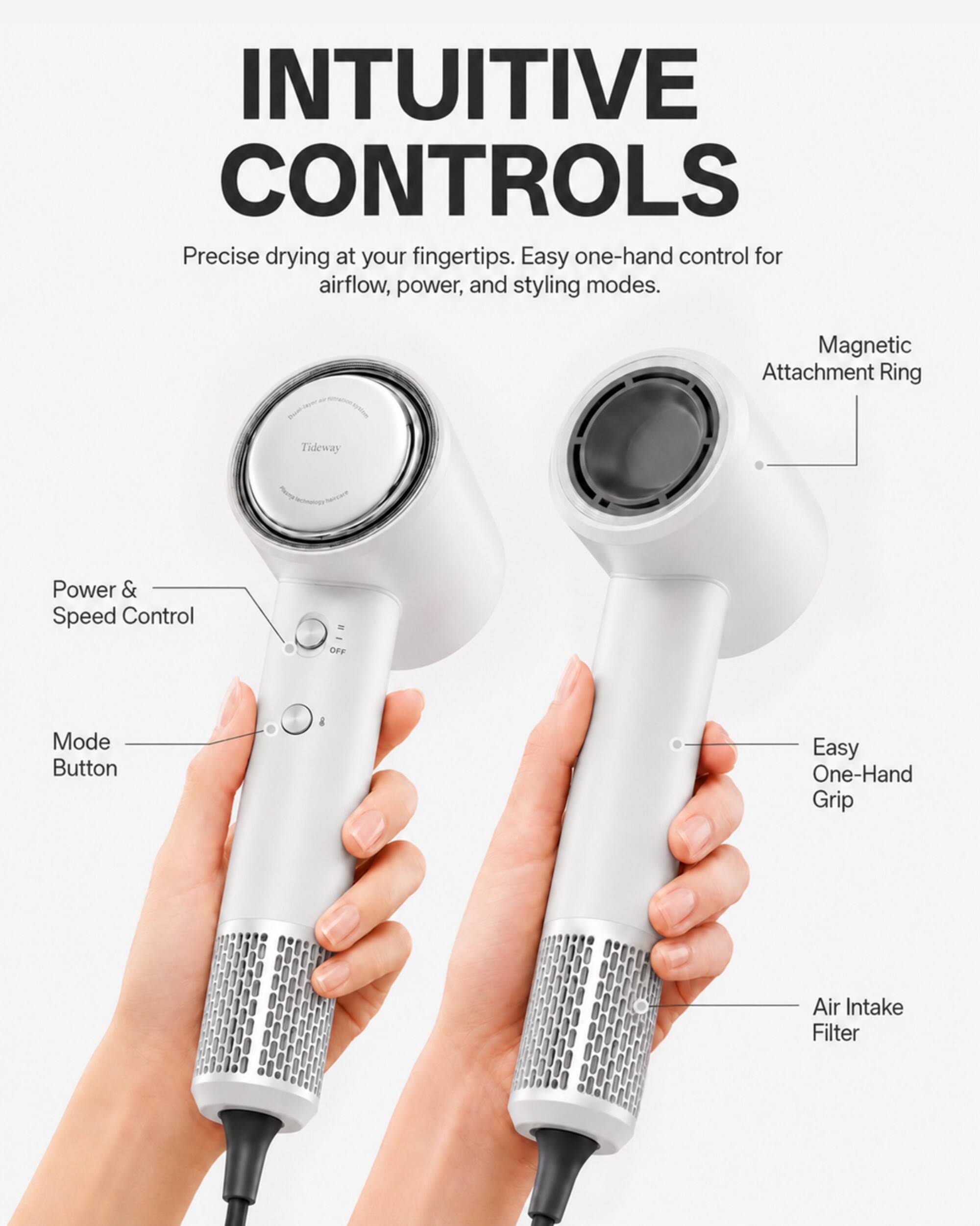 INTUITIVE CONTROLS  
Precise drying at your fingertips. Easy one-hand control for airflow, power, and styling modes.  

- Magnetic Attachment Ring  
- Tideway  
- Power & Speed Control  
- OFF  
- Mode Button  
- Easy One-Hand Grip  
- Air Intake Filter
