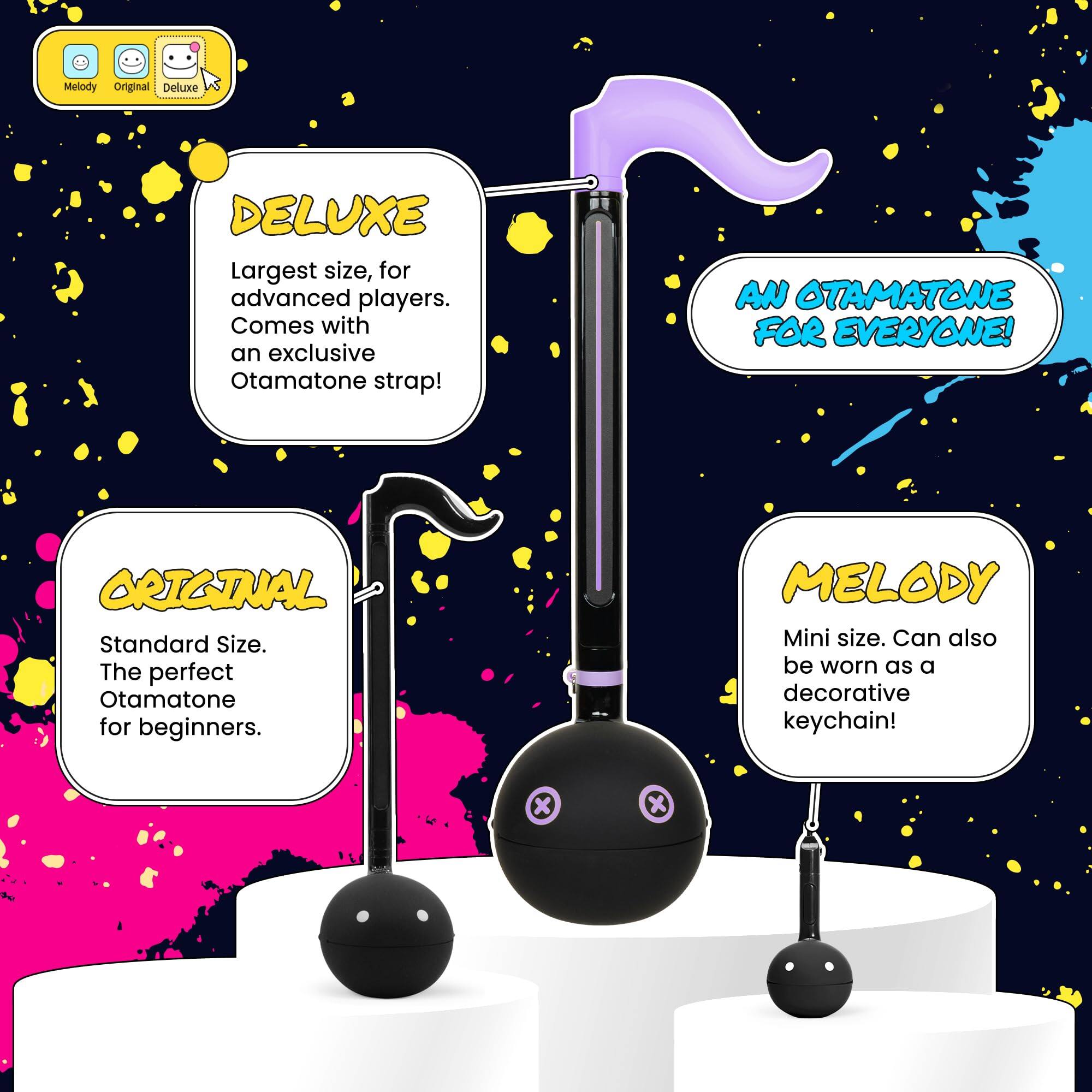 DELUXE  
Largest size, for advanced players. Comes with an exclusive Otamatone strap!  
AN OTAMATONE FOR EVERYONE!  

ORIGINAL  
Standard Size. The perfect Otamatone for beginners.  

MELODY  
Mini size. Can also be worn as a decorative keychain!