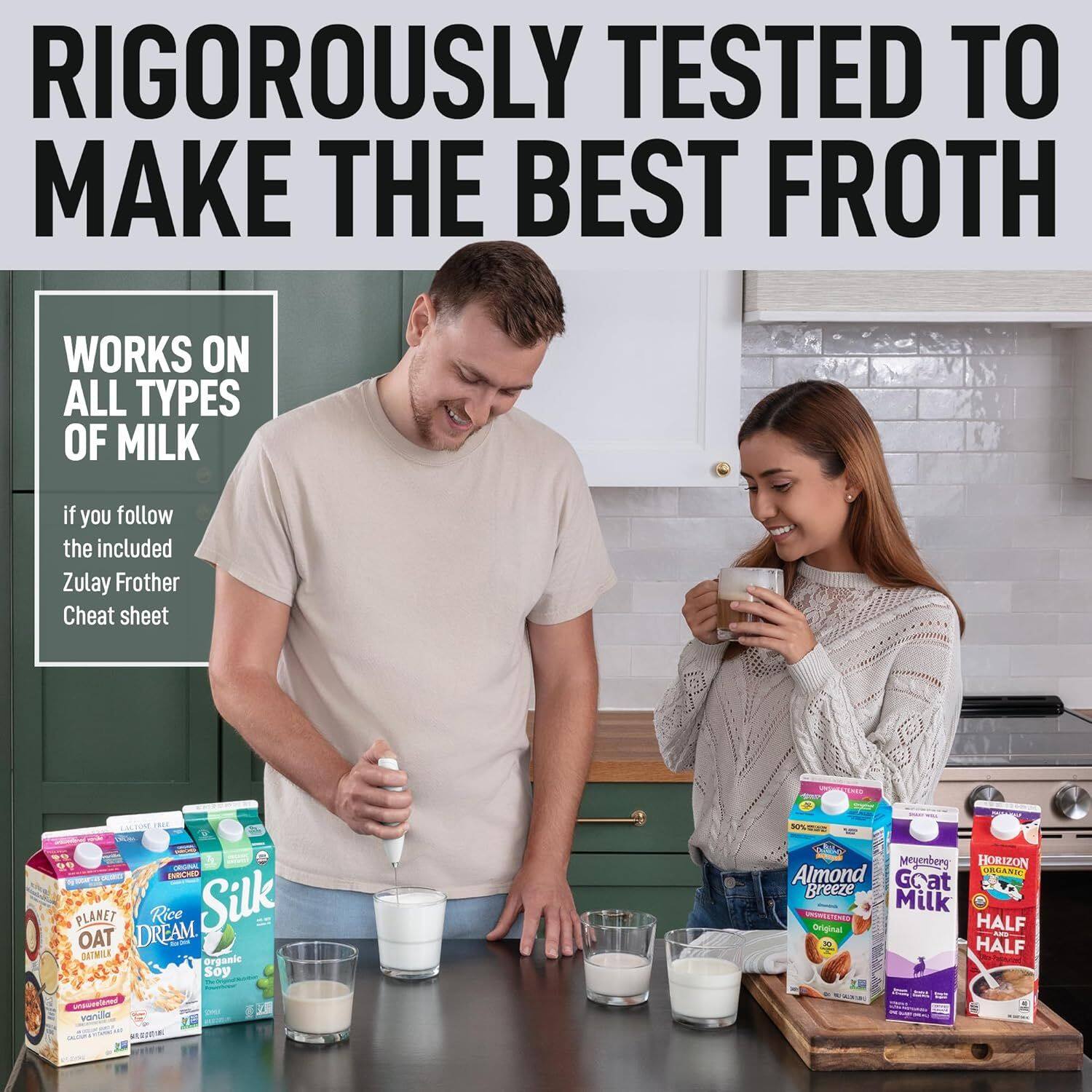 RIGOROUSLY TESTED TO MAKE THE BEST FROTH
WORKS ON ALL TYPES OF MILK
if you follow the included Zulay Frother Cheat sheet
PLANET DREAM Rice Silk OAT
ORGANIC Soy
HORIZON Almond Breeze Goat Milk HALF HALF
vanilla