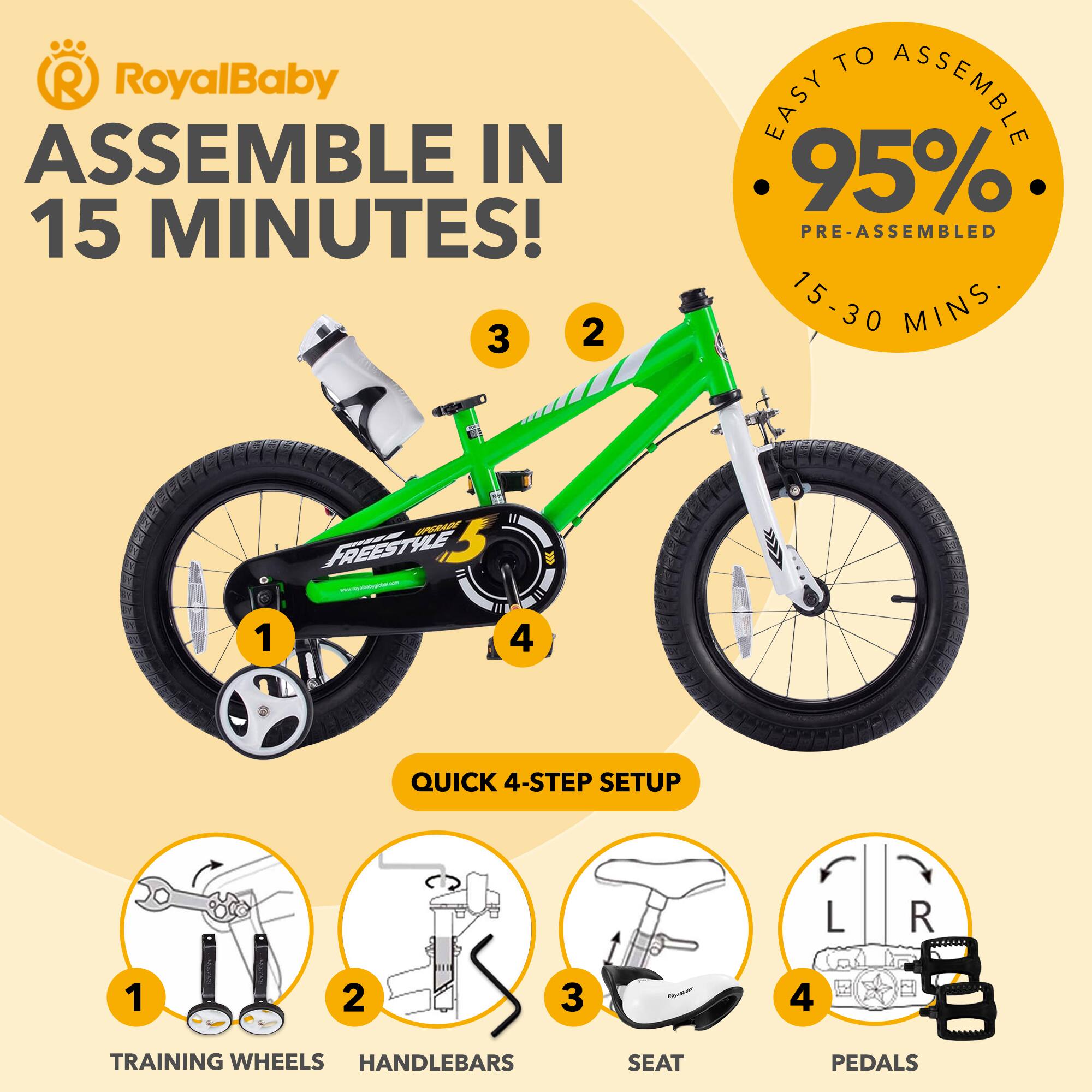 RoyalBaby ASSEMBLE IN 15 MINUTES!  
EASY TO ASSEMBLE 95% PRE-ASSEMBLED 15-30 MINS  
QUICK 4-STEP SETUP  
1. TRAINING WHEELS  
2. HANDLEBARS  
3. SEAT  
4. PEDALS