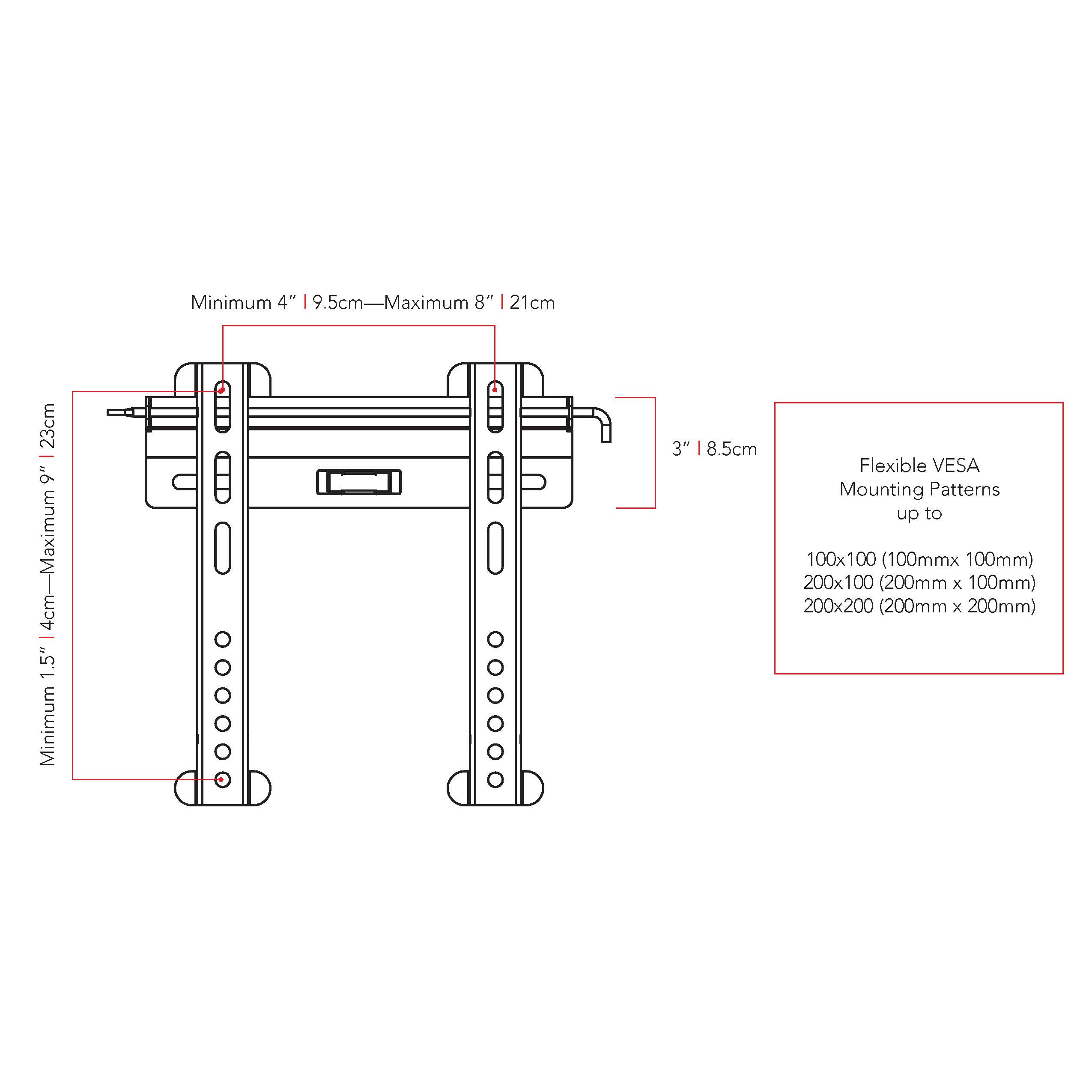 Minimum 4" | 9.5cm—Maximum 8" | 21cm
Minimum 3" | 8.5cm
Flexible VESA Mounting Patterns up to 100x100 (100mm x 100mm)
200x100 (200mm x 100mm)
200x200 (200mm x 200mm)