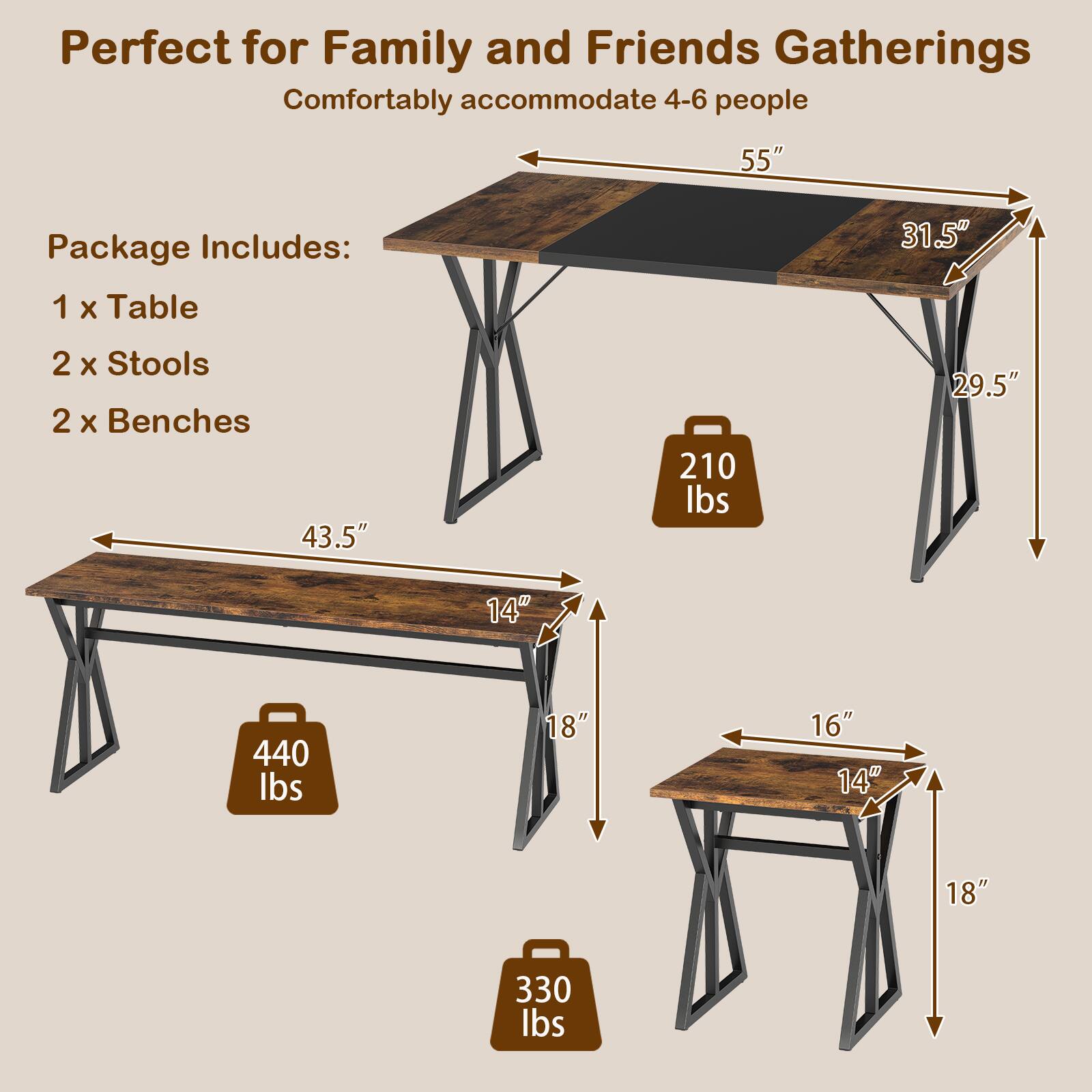 Perfect for Family and Friends Gatherings  
Comfortably accommodate 4-6 people  

Package Includes:  
1 x Table  
2 x Stools  
2 x Benches  

Table:  
- Length: 55"  
- Width: 31.5"  
- Height: 29.5"  
- Weight Capacity: 210 lbs  

Bench:  
- Length: 43.5"  
- Width: 14"  
- Height: 18"  
- Weight Capacity: 440 lbs  

Stool:  
- Seat Width: 16"  
- Seat Depth: 14"  
- Height: 18"  
- Weight Capacity: 330 lbs