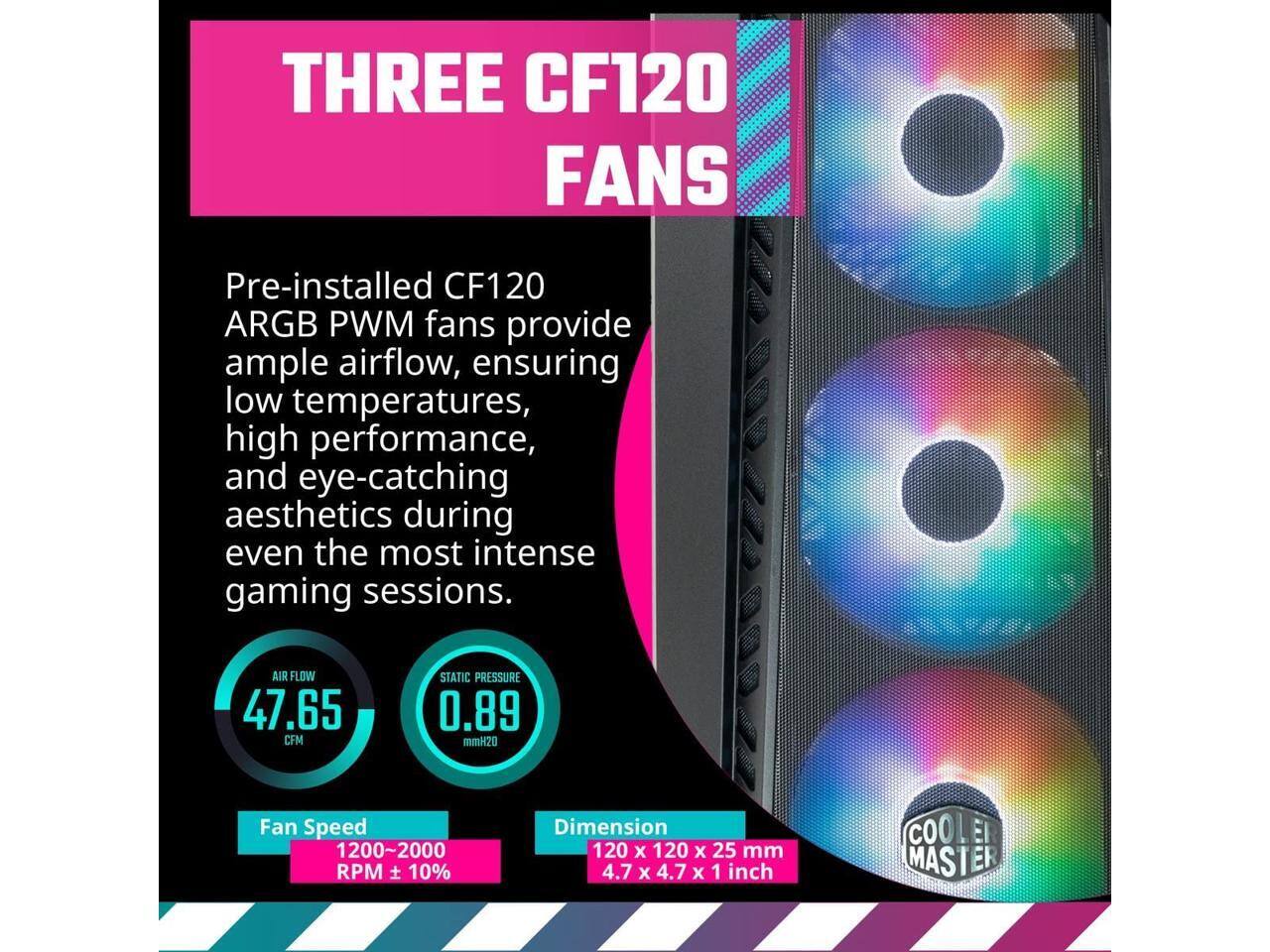 THREE CF120 FANS

Pre-installed CF120 ARGB PWM fans provide ample airflow, ensuring low temperatures, high performance, and eye-catching aesthetics during even the most intense gaming sessions.

- AIR FLOW: 47.65 CFM
- STATIC PRESSURE: 0.89 mmH2O
- Fan Speed: 1200~2000 RPM ± 10%
- Dimension: 120 x 120 x 25 mm (4.7 x 4.7 x 1 inch)

COOLER MASTER