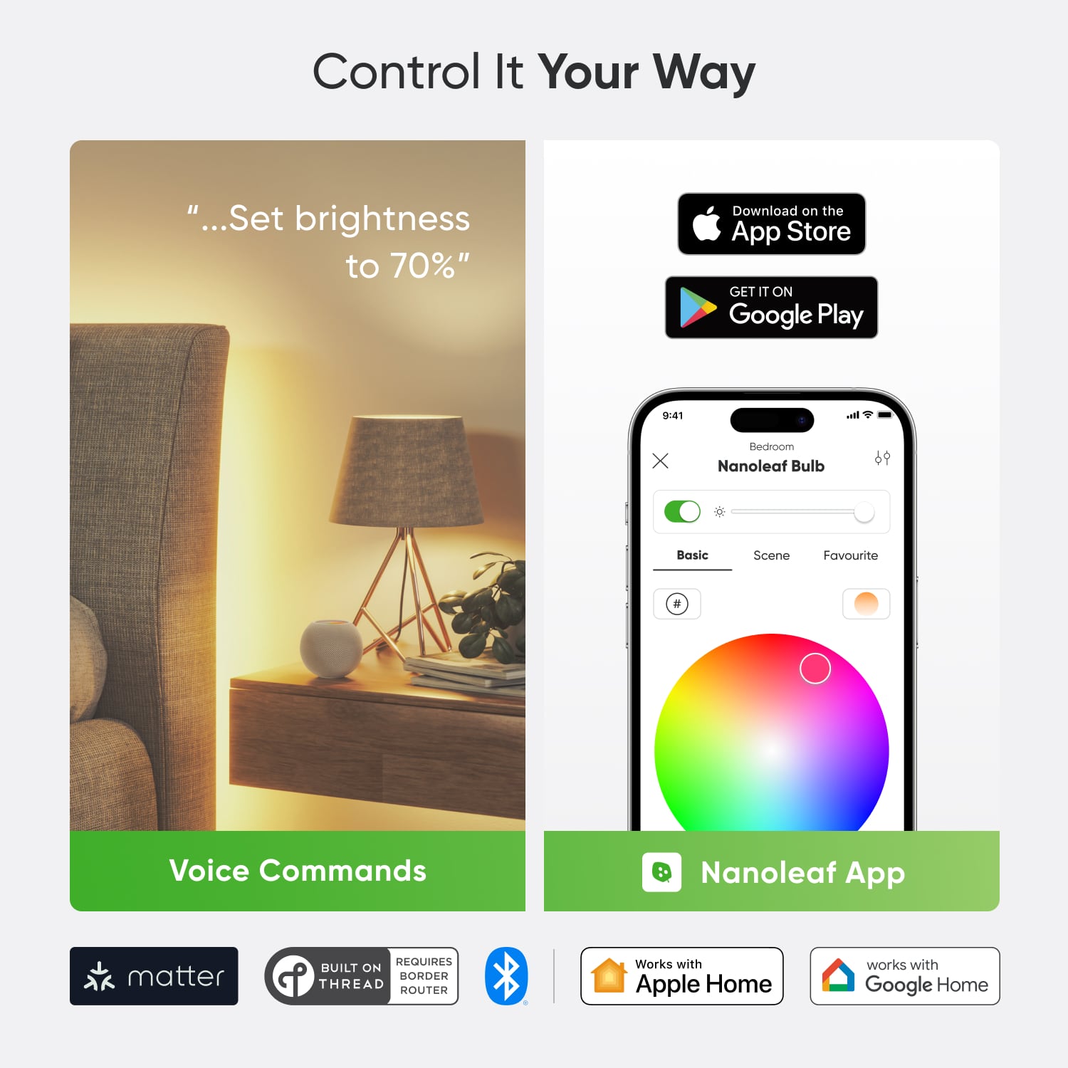 Control It Your Way:
* Set brightness to 70%
* Download on the App Store
* Get it on Google Play
* 9:41 in the bedroom
* Nanoleaf Bulb Basic Scene
* Favourite Voice Commands
* Nanoleaf App
* Matter EQUIRES BUILT ON P HORDER THREAD ROUTER
* Works with Apple Home
* Works with Google Home
