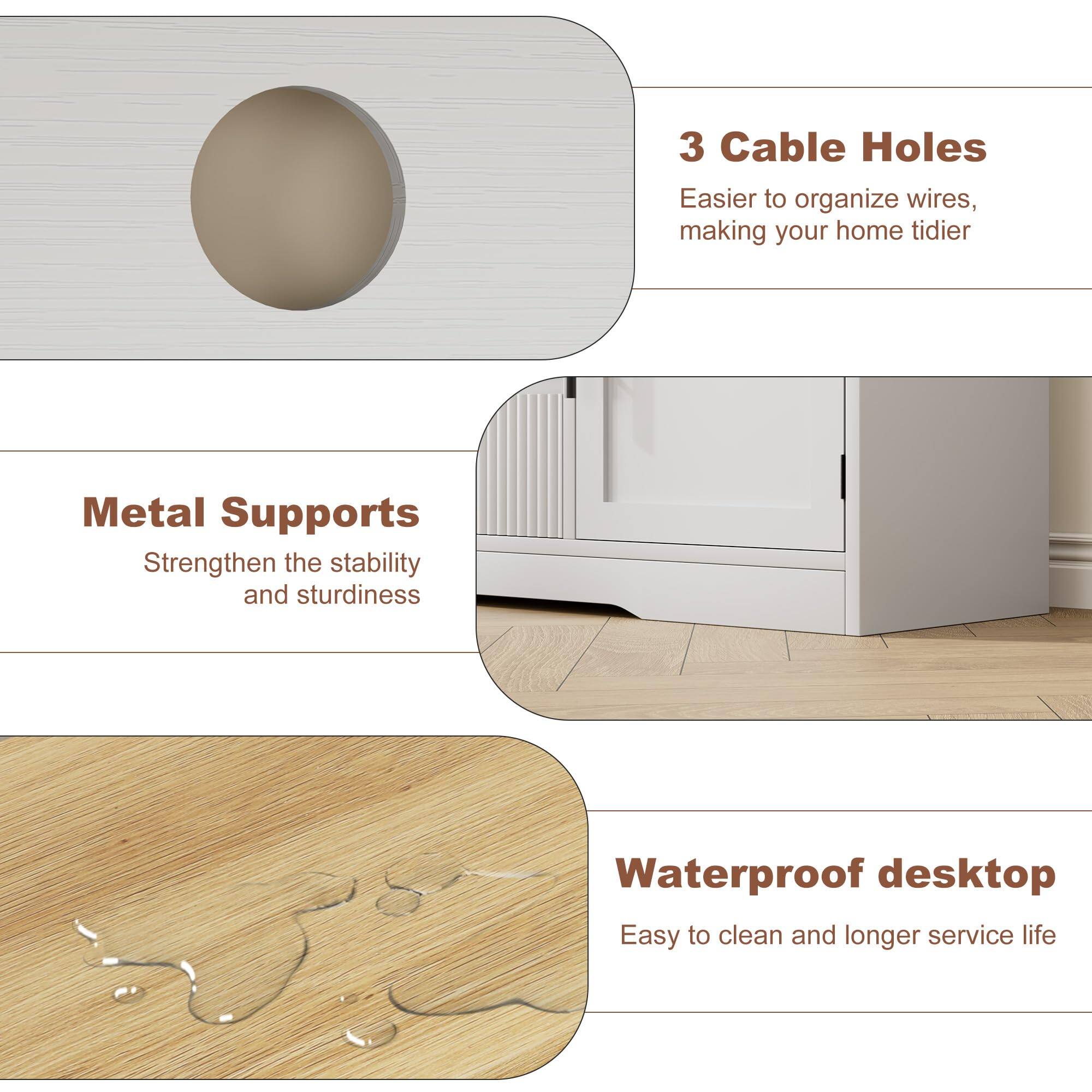 3 Cable Holes  
Easier to organize wires, making your home tidier  

Metal Supports  
Strengthen the stability and sturdiness  

Waterproof desktop  
Easy to clean and longer service life