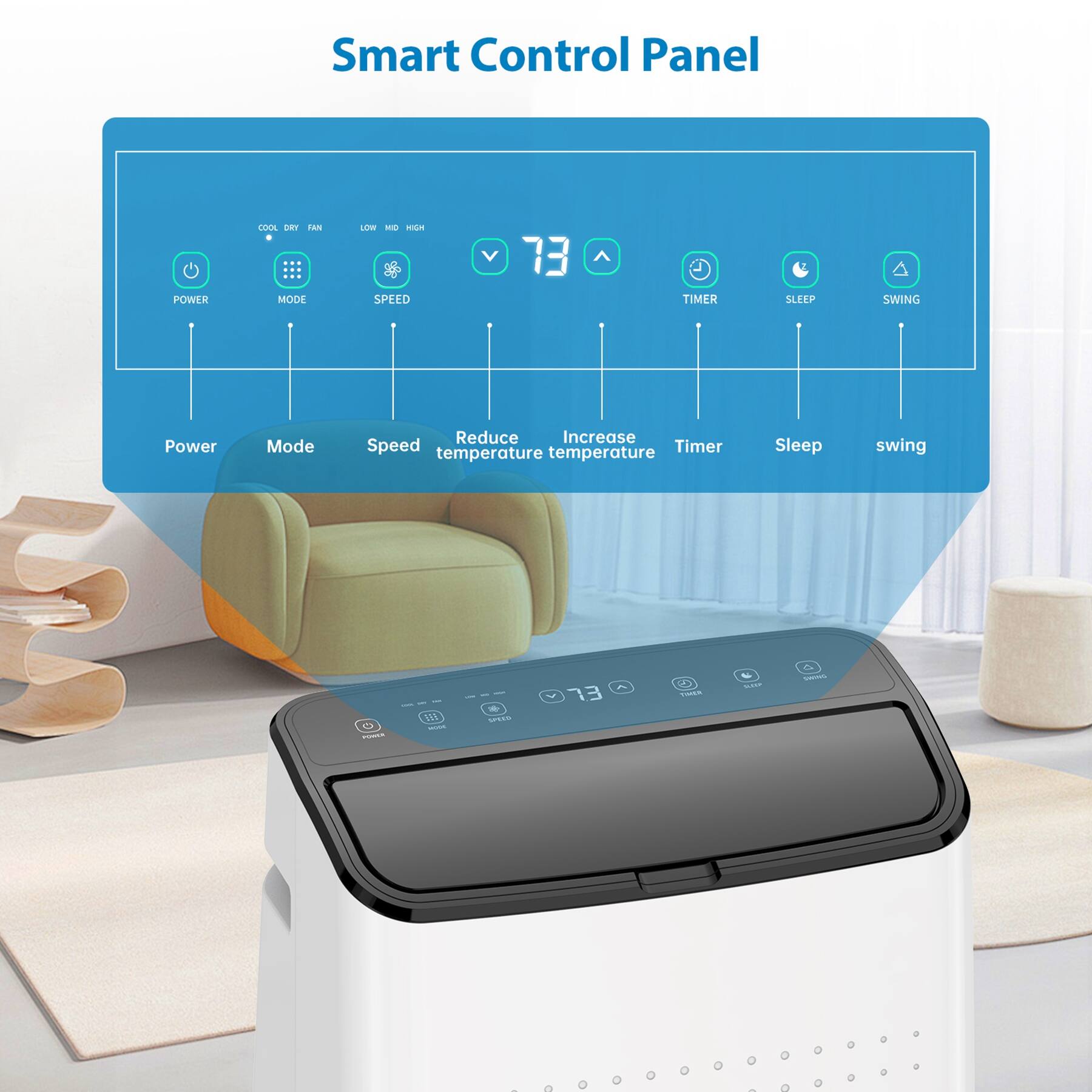 Smart Control Panel

- Power
- Mode
- Speed
- Reduce temperature
- Increase temperature
- Timer
- Sleep
- Swing

- COOL DRY FAN
- LOW MID HIGH
- 73
- TIMER
- SLEEP
- SWING

- Power Mode Reduce Increase Speed Timer temperature temperature Sleep swing