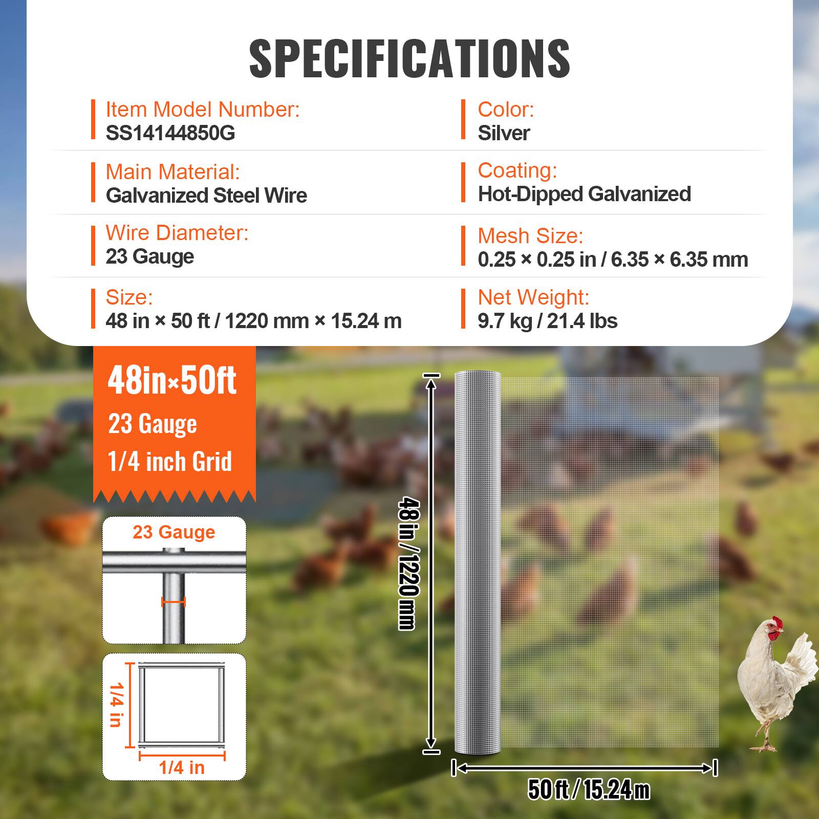 SPECIFICATIONS

- Item Model Number: SS14144850G
- Color: Silver
- Main Material: Galvanized Steel Wire
- Wire Diameter: 23 Gauge
- Coating: Hot-Dipped Galvanized
- Mesh Size: 0.25 x 0.25 in / 6.35 x 6.35 mm
- Size: 48 in x 50 ft / 1220 mm x 15.24 m
- Net Weight: 9.7 kg / 21.4 lbs

48in x 50ft
23 Gauge
1/4 inch Grid