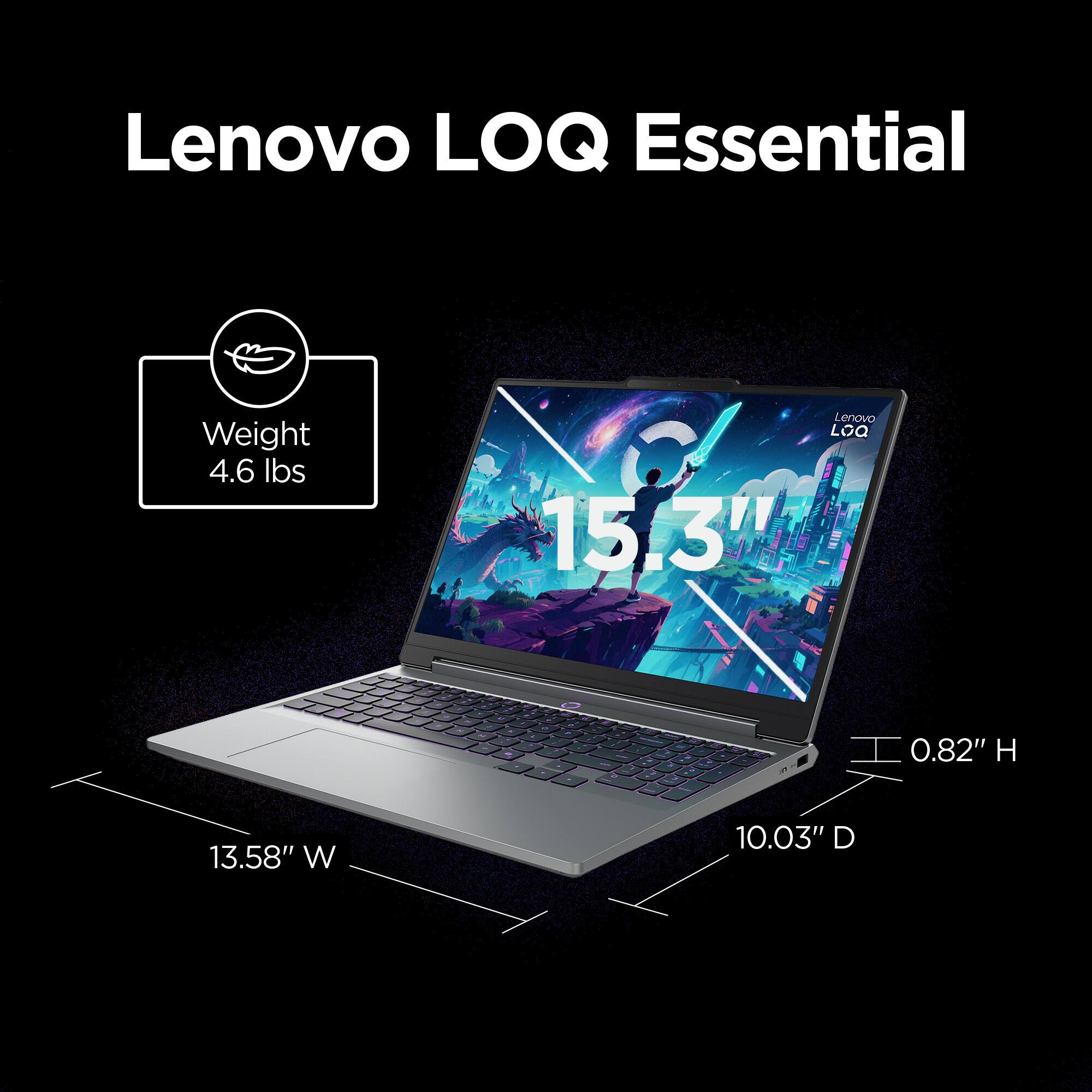 Lenovo LOQ Essential  
Weight 4.6 lbs  
Lenovo LOQ 15.3"  
- -  
- -  
- - - M NC  
-  
D  
- -  
- a  
- - .  
I 0.82" H  
13.58" W  
10.03" D