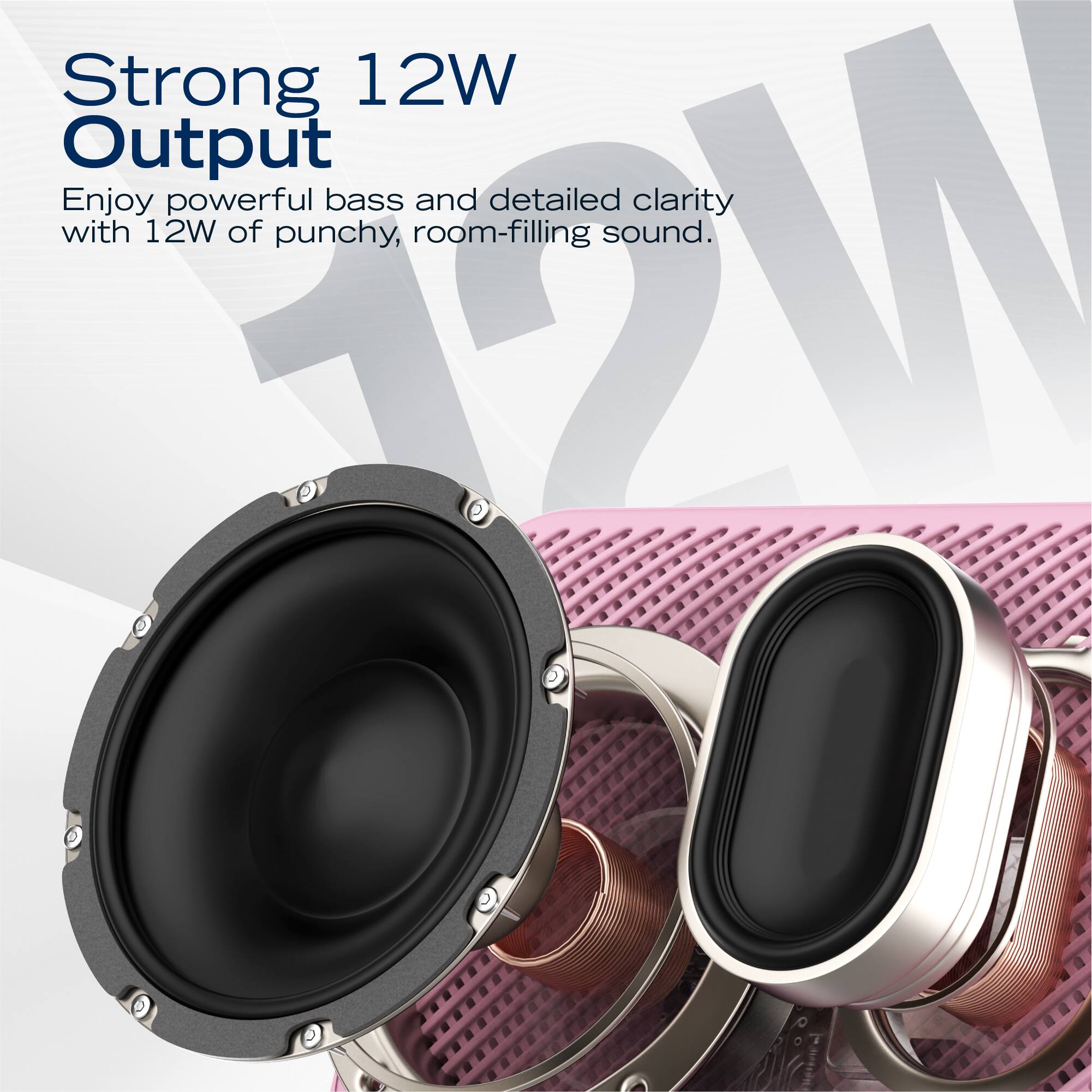 Strong 12W Output  
Enjoy powerful bass and detailed clarity with 12W of punchy, room-filling sound.