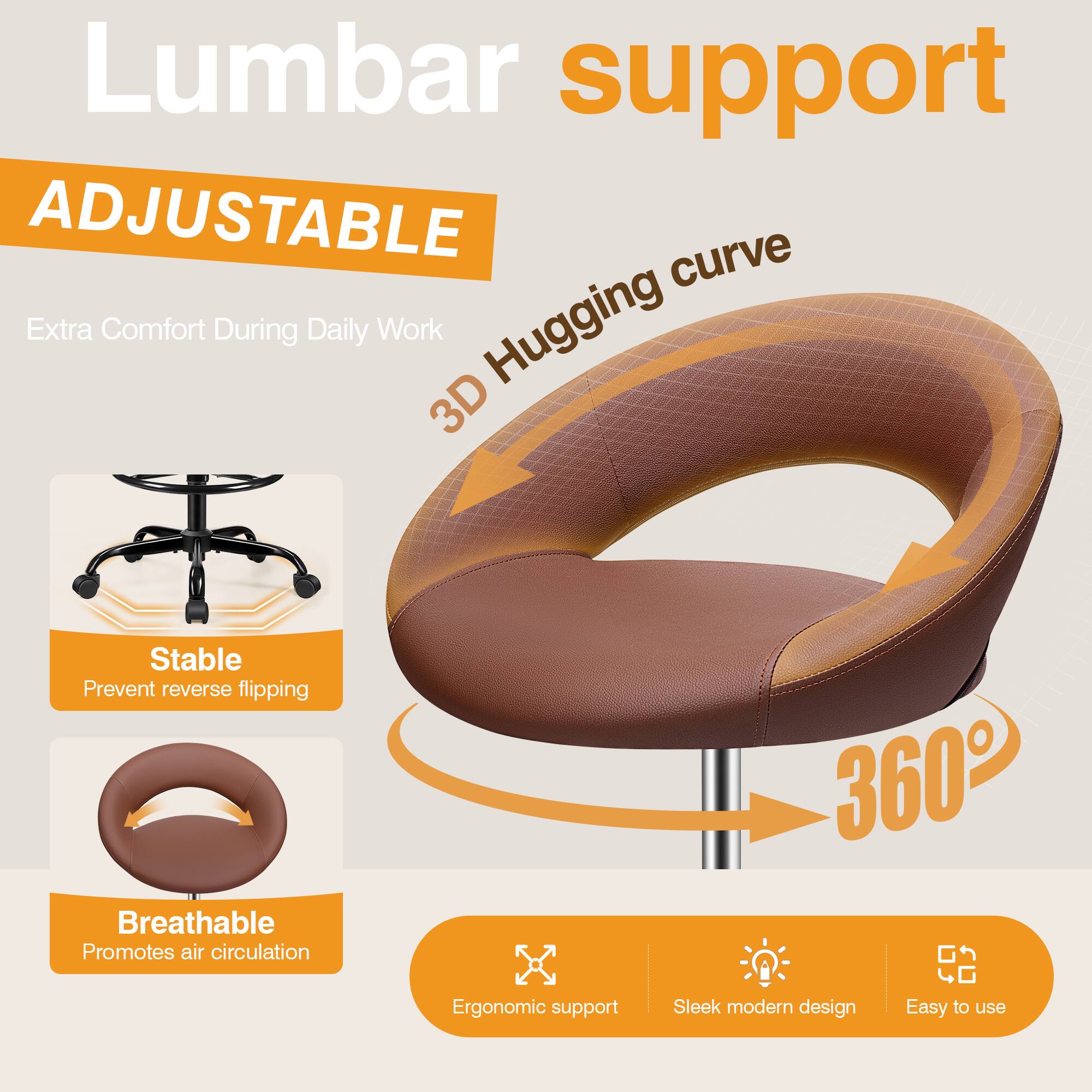 Lumbar support  
ADJUSTABLE  
Extra Comfort During Daily Work  
3D Hugging curve  
Stable  
Prevent reverse flipping  
Breathable  
Promotes air circulation  
360°  
Ergonomic support  
Sleek modern design  
Easy to use