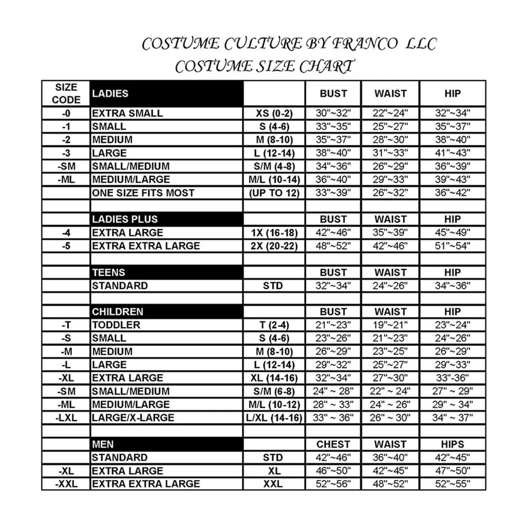 COSTUME CULTURE BY FRANCO LLC  
COSTUME SIZE CHART  

**LADIES**  
-0 EXTRA SMALL XS (0-2)  
  BUST: 30"~32"  
  WAIST: 22"~24"  
  HIP: 32"~34"  

-1 SMALL S (4-6)  
  BUST: 33"~35"  
  WAIST: 25"~27"  
  HIP: 35"~37"  

-2 MEDIUM M (8-10)  
  BUST: 35"~37"  
  WAIST: 28"~30"  
  HIP: 38"~40"  

-3 LARGE L (12-14)  
  BUST: 38"~40"  
  WAIST: 31"~33"  
  HIP: 41"~43"  

-SM SMALL/MEDIUM S/M (4-8)  
  BUST: 34"~36"  
  WAIST: 26"