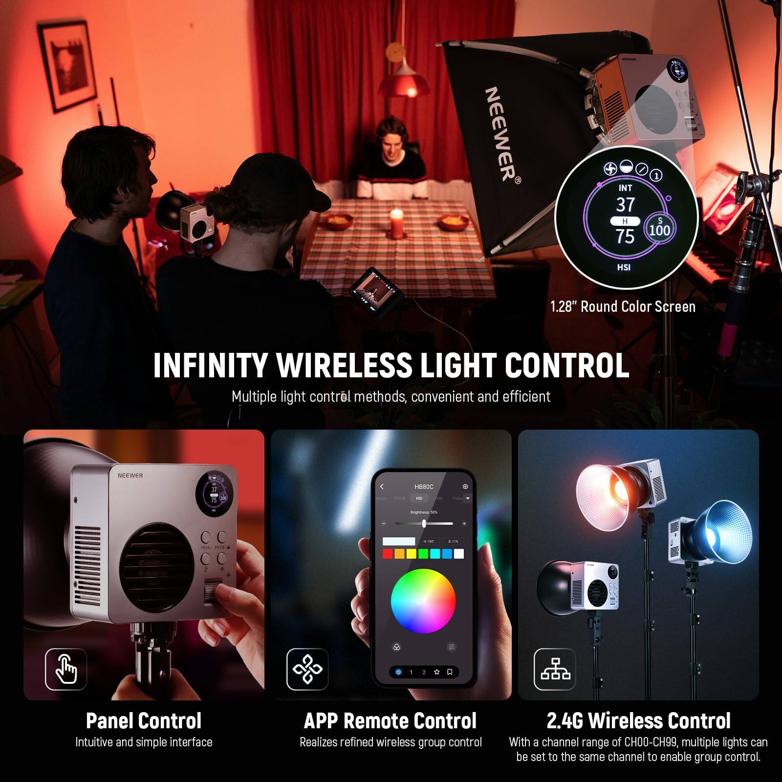 **NEEWER INT 37 H 75 1 5 100 HSI 1.28" Round Color Screen**

**INFINITY WIRELESS LIGHT CONTROL**

Multiple light control methods, convenient and efficient

**NEEWER 2 4 18000 - C C - . + a d 1**

**Panel Control**
Intuitive and simple interface

**APP Remote Control**
Realizes refined wireless group control

**2.4G Wireless Control**
With a channel range of CH00-CH99, multiple lights can be set to the same channel to enable group control.