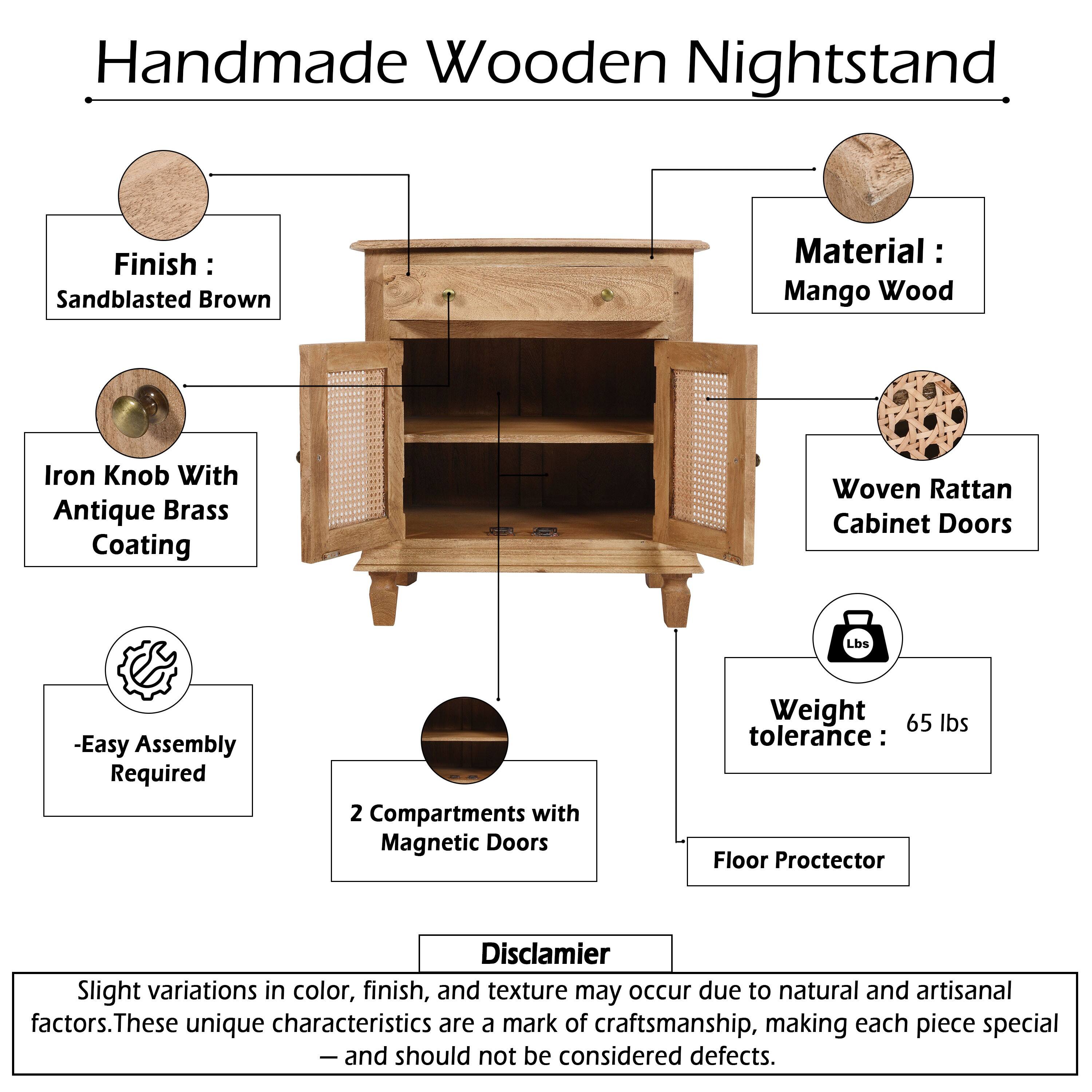 Handmade Wooden Nightstand

Finish: Sandblasted Brown

Material: Mango Wood

Iron Knob With Antique Brass Coating

Woven Rattan Cabinet Doors

-Easy Assembly Required

2 Compartments with Magnetic Doors

Weight tolerance: 65 lbs

Floor Protector

Disclaimer: Slight variations in color, finish, and texture may occur due to natural and artisanal factors. These unique characteristics are a mark of craftsmanship, making each piece special - and should not be considered defects.