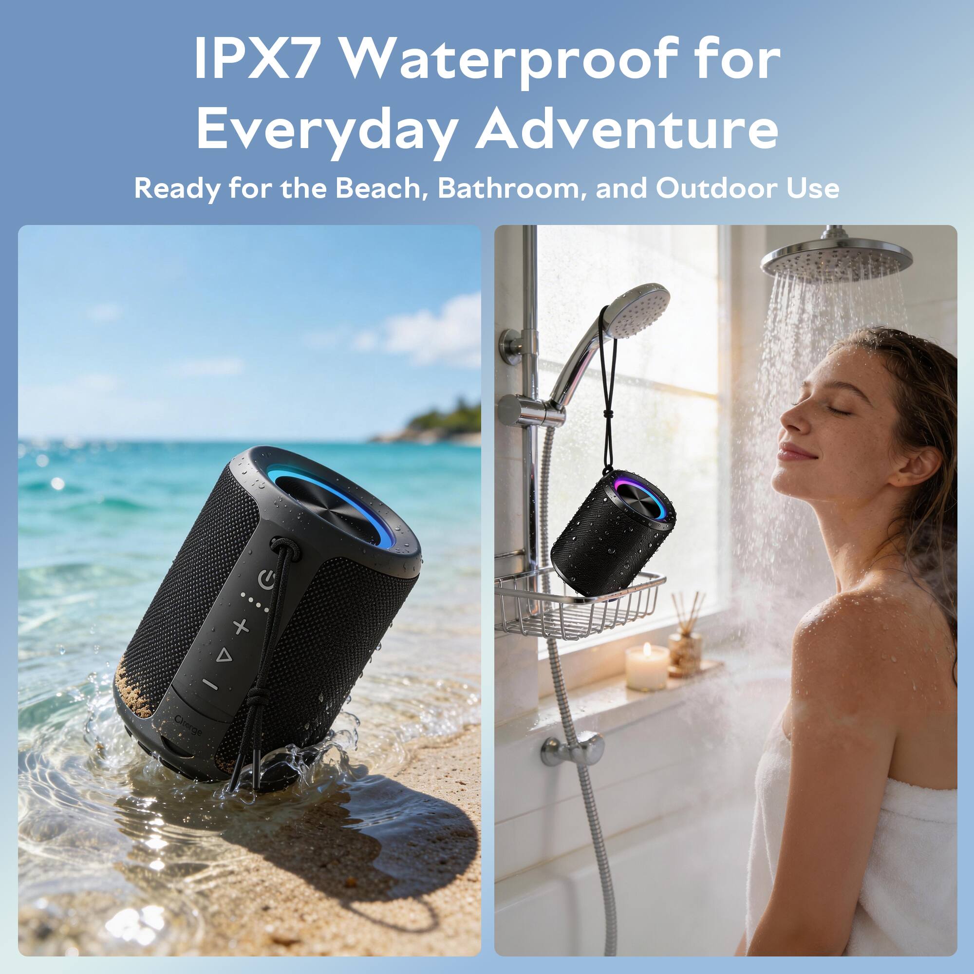 IPX7 Waterproof for Everyday Adventure  
Ready for the Beach, Bathroom, and Outdoor Use