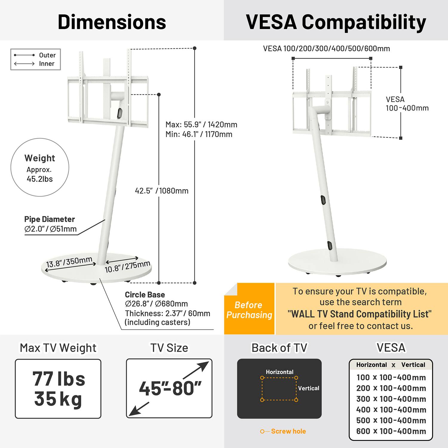 **Dimensions**

- Outer: Max: 55.9" / 1420mm, Min: 46.1" / 1170mm
- Inner: 42.5" / 1080mm
- Weight: Approx. 45.2lbs
- Pipe Diameter: 2.07" / 51mm
- Circle Base: 26.8" / 680mm (Thickness: 2.37" / 60mm)

**VESA Compatibility**

- VESA 100/200/300/400/500/600mm
- VESA 100-400mm

**Max TV Weight**

- 77 lbs / 35 kg

**TV Size**

- 45" - 80"

**Back of TV**

- Horizontal x Vertical Screw hole
  - 100 x 100-400mm
  - 200 x 100-400mm
  - 300 x 100-400mm
  -