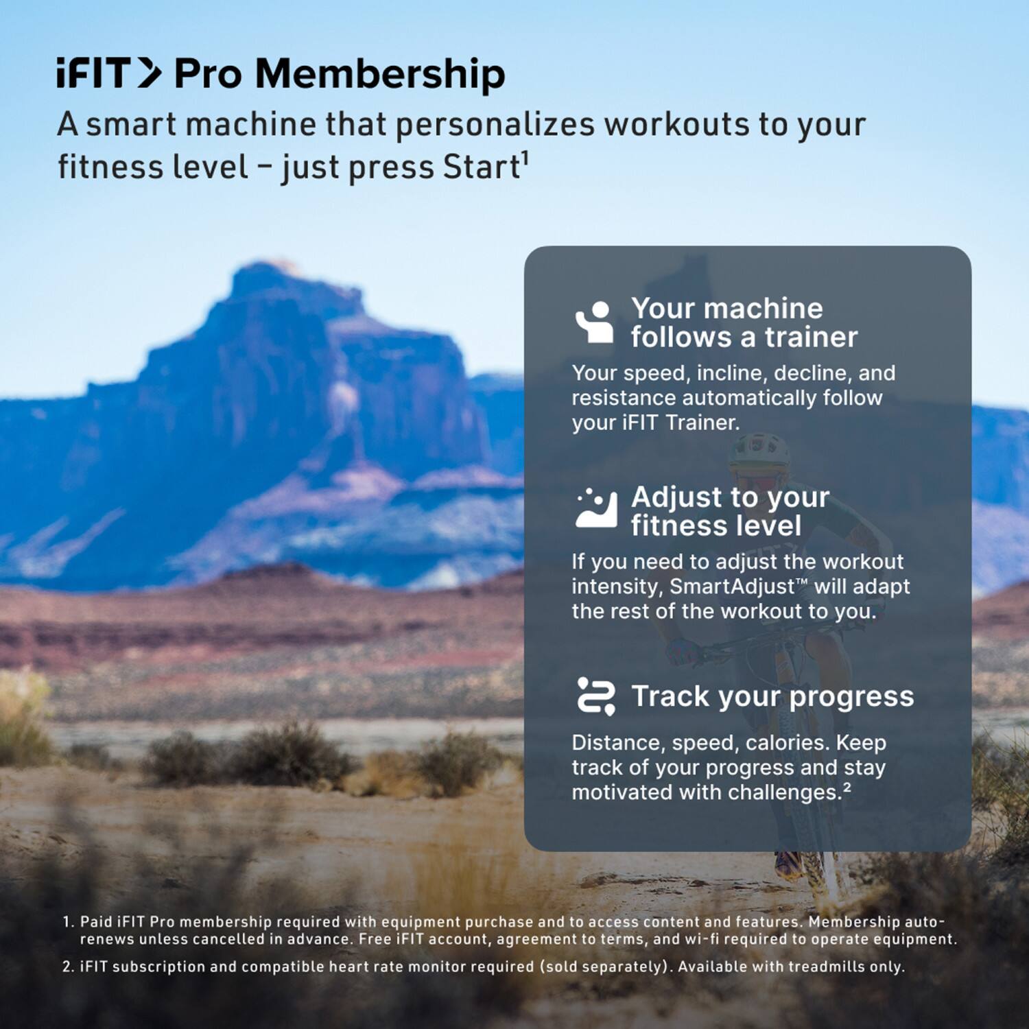 iFIT > Pro Membership

A smart machine that personalizes workouts to your fitness level – just press Start¹

- Your machine follows a trainer
  - Your speed, incline, decline, and resistance automatically follow your iFIT Trainer.

- Adjust to your fitness level
  - If you need to adjust the workout intensity, SmartAdjust² will adapt the rest of the workout to you.

- Track your progress
  - Distance, speed, calories. Keep track of your progress and stay motivated with challenges.²

1. Paid iFIT Pro membership required with equipment purchase and to access content and features. Membership auto-renews unless cancelled in advance. Free iFIT account, agreement to terms, and wi-fi required to operate equipment.
2. iFIT subscription and compatible heart rate monitor required (sold separately). Available with treadmills only.