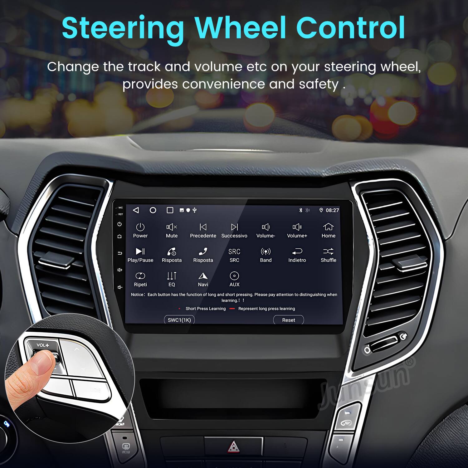 Steering Wheel Control  
Change the track and volume etc on your steering wheel, provides convenience and safety.  

08:27  
Power x Mute K DI Precedente Successivo Volume- Volume+ Home Play/Pause Risposta Risposta SRC SRC Band Indietro Shuffle Ripeti !!T EQ Navi AUX  

Notice: Each button has the function of long and short pressing. Please pay attention to distinguishing when learning.  

- Short Press Learning  
- Long Press Learning  

VOL+ SWC1(1K) Reset Junzun