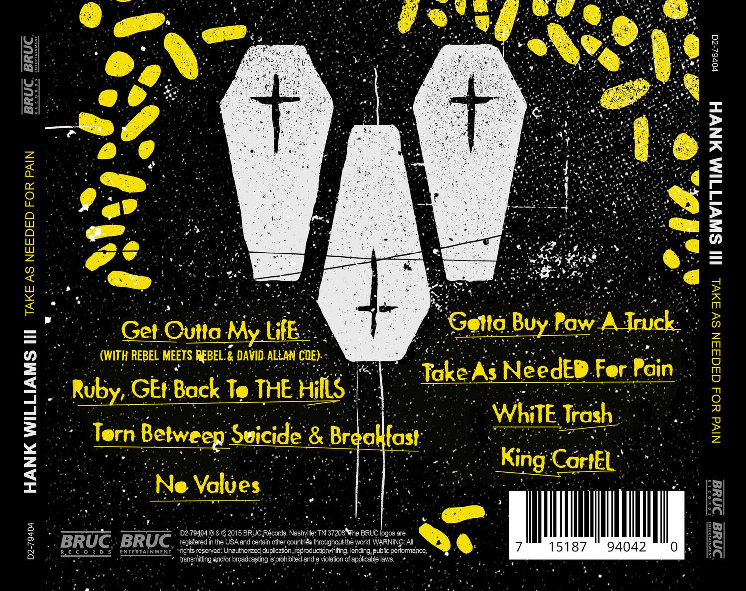 **HANK WILLIAMS III**

**TAKE AS NEEDED FOR PAIN**

**Get Outta My Life**  
(with Rebel Meets Rebel & David Allan Coe)

**Ruby, Get Back to the Hills**

**Torn Between Suicide & Breakfast**

**No Values**

**Getta Buy Paw A Truck**

**Take As Needed For Pain**

**White Trash**

**King Cartel**

**BRUC Records**  
Nashville, TN 37209

**BRUC**  
BRUC logos are registered in the USA and certain other countries throughout the world. WARNING: All rights reserved. Unauthorized duplication, reproduction, renting, lending, public performance, transmitting and/or broadcasting is prohibited and a violation of applicable laws.

**D2-79404**  
© 2015 BRUC Records

**7 15187 94042 0**