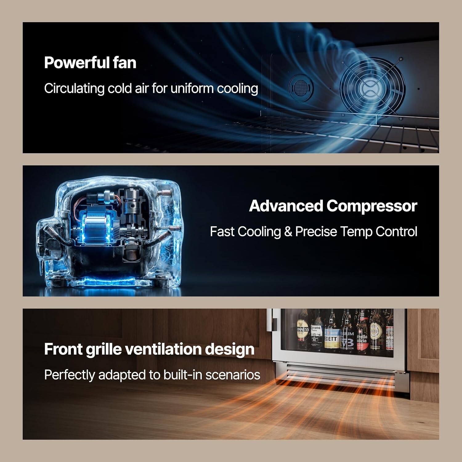 Powerful fan  
Circulating cold air for uniform cooling  

Advanced Compressor  
Fast Cooling & Precise Temp Control  

Front grille ventilation design  
Perfectly adapted to built-in scenarios