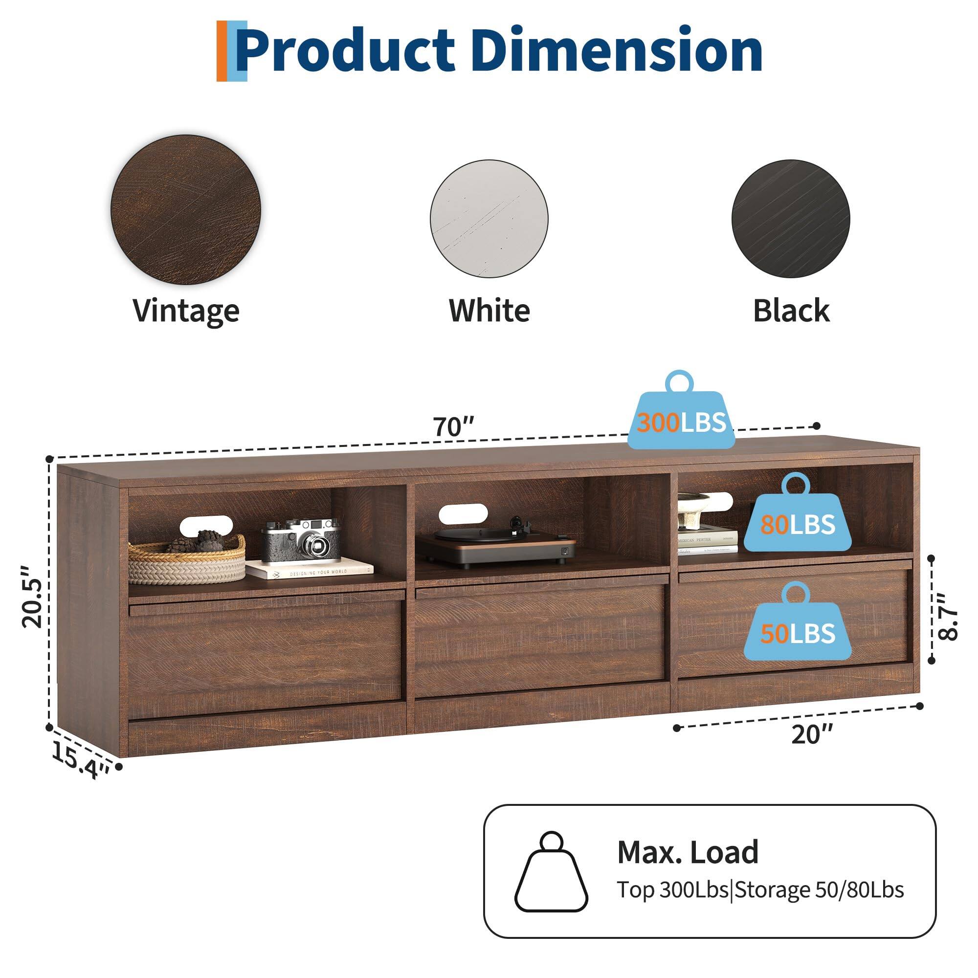 Product Dimension

Vintage White Black

70" 300LBS 20.5" 15.4' 20" 8.7" 8"

Max. Load
Top 300Lbs | Storage 50/80Lbs