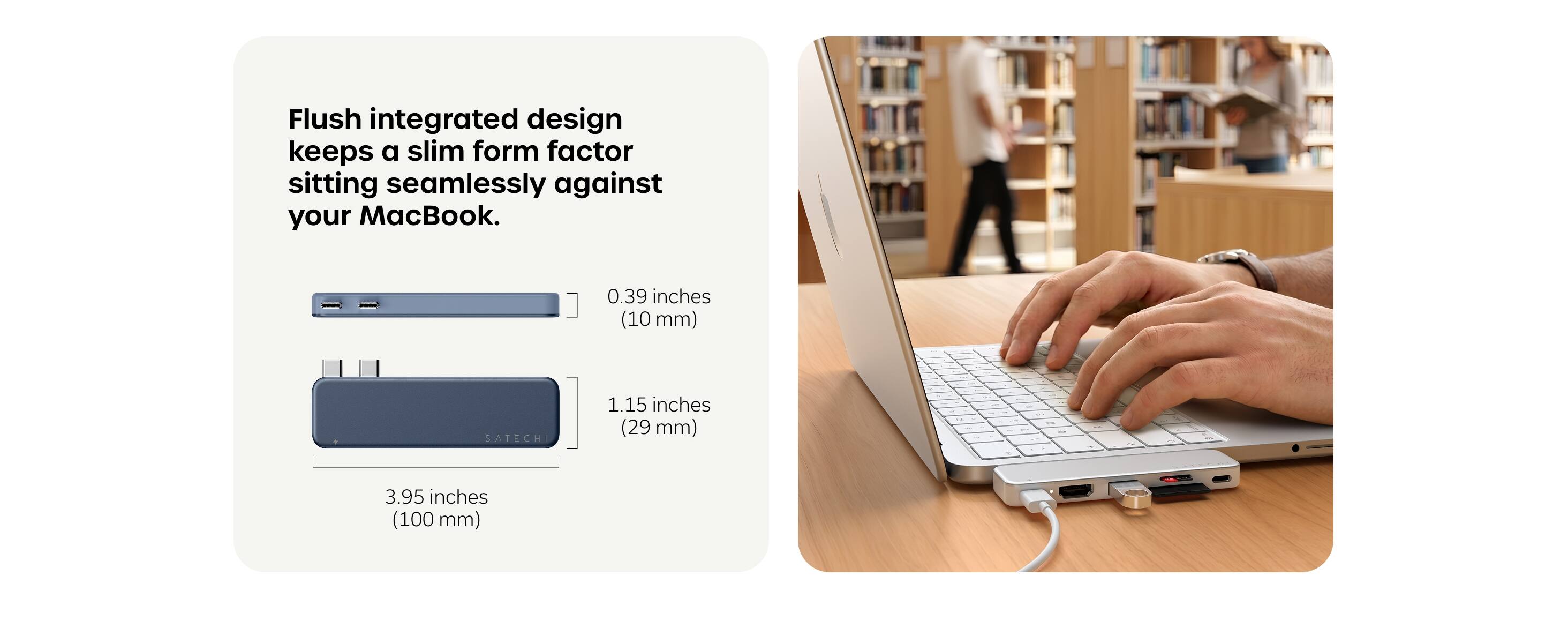 Flush integrated design keeps a slim form factor sitting seamlessly against your MacBook.

0.39 inches (10 mm)
1.15 inches (29 mm)
3.95 inches (100 mm)